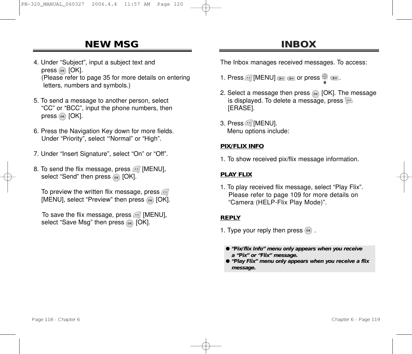 INBOXINBOXChapter 6 - Page 119Page 118 - Chapter 6NEW MSGNEW MSG4. Under “Subject”, input a subject text and press [OK].(Please refer to page 35 for more details on entering letters, numbers and symbols.)5. To send a message to another person, select  “CC” or “BCC”, input the phone numbers, then   press [OK].6. Press the Navigation Key down for more fields.    Under “Priority”, select ‘“Normal” or “High”.7. Under “Insert Signature”, select “On” or “Off”.8. To send the flix message, press [MENU], select “Send” then press [OK].To preview the written flix message, press[MENU], select “Preview” then press [OK].To save the flix message, press [MENU], select “Save Msg” then press [OK].The Inbox manages received messages. To access:1. Press     [MENU]           or press          .             2. Select a message then press [OK]. The messageis displayed. To delete a message, press[ERASE].3. Press     [MENU].Menu options include:PIX/FLIX INFO1. To show received pix/flix message information.PLAY FLIX1. To play received flix message, select “Play Flix”.Please refer to page 109 for more details on “Camera (HELP-Flix Play Mode)”.REPLY1. Type your reply then press .● “Pix/flix Info” menu only appears when you receive a “Pix” or “Flix” message.● “Play Flix” menu only appears when you receive a flixmessage.PN-320_MANUAL_060327  2006.4.4  11:57 AM  Page 120