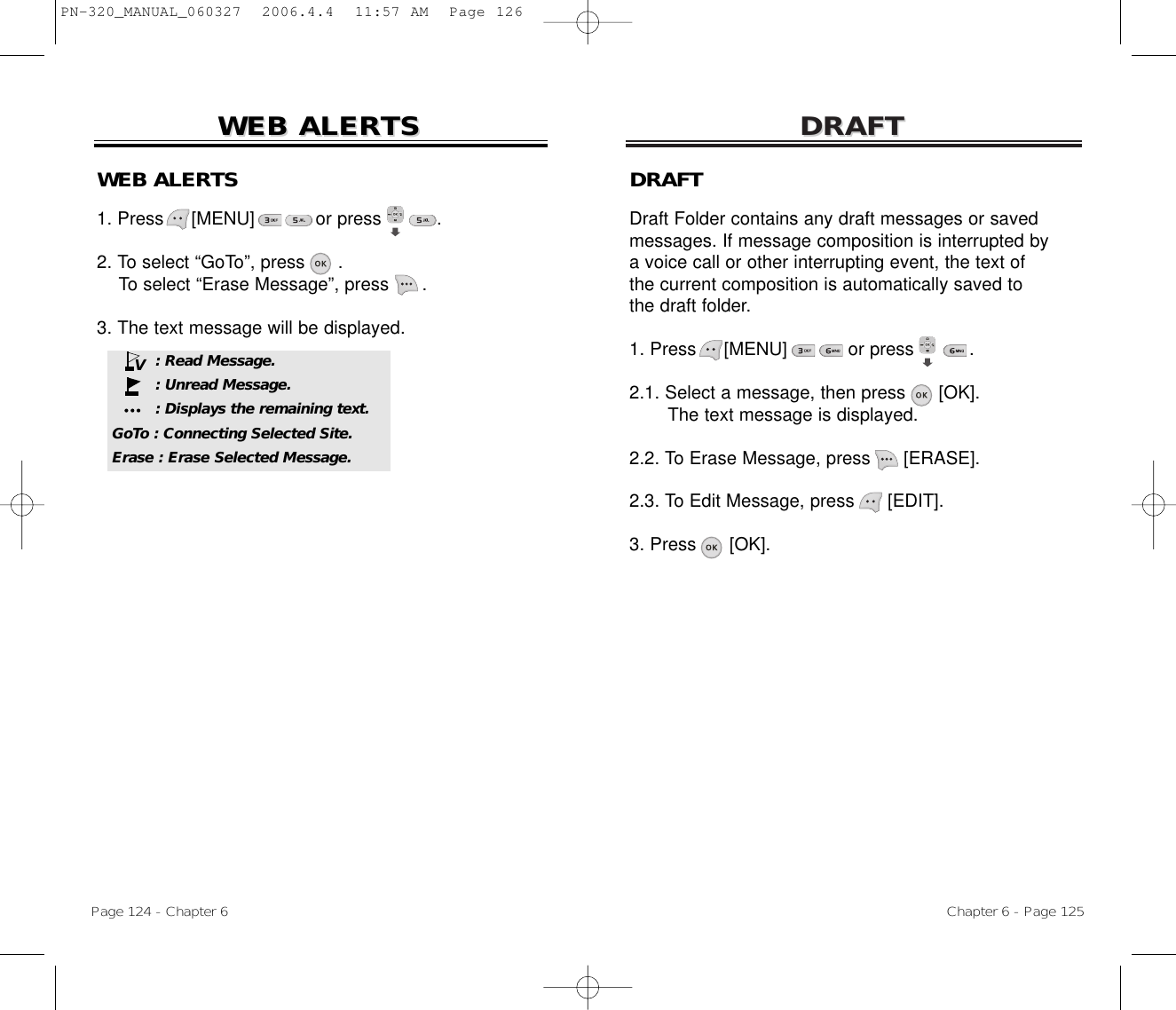 DRAFTDRAFTChapter 6 - Page 125Page 124 - Chapter 6WEB ALERWEB ALERTSTSDRAFTDraft Folder contains any draft messages or saved messages. If message composition is interrupted by a voice call or other interrupting event, the text of the current composition is automatically saved to the draft folder. 1. Press     [MENU]           or press          .               2.1. Select a message, then press [OK].The text message is displayed.2.2. To Erase Message, press [ERASE].2.3. To Edit Message, press [EDIT].3. Press [OK].WEB ALERTS1. Press     [MENU]           or press          .  2. To select “GoTo”, press .To select “Erase Message”, press .3. The text message will be displayed.: Read Message.: Unread Message.: Displays the remaining text.GoTo : Connecting Selected Site.Erase : Erase Selected Message.VPN-320_MANUAL_060327  2006.4.4  11:57 AM  Page 126