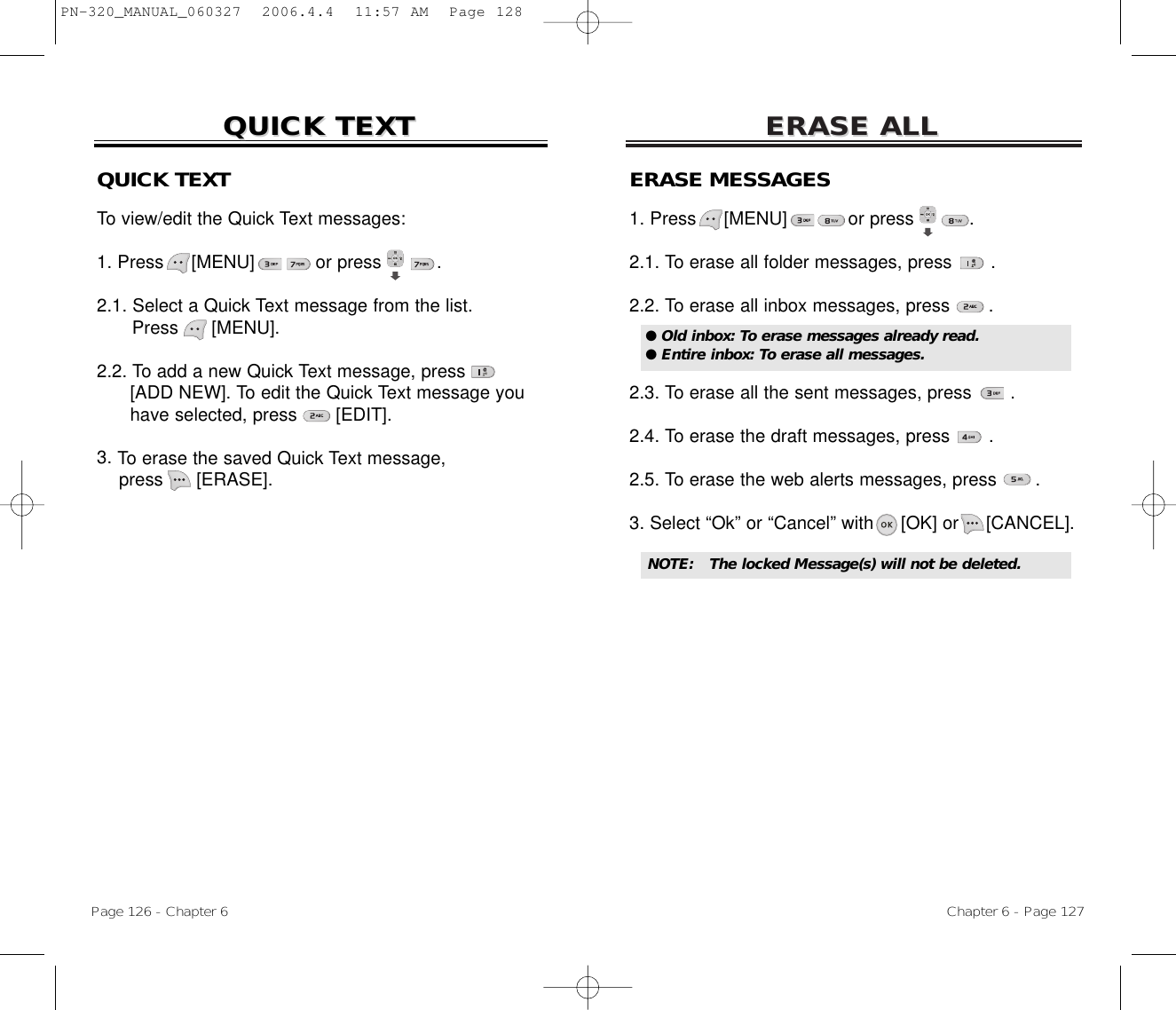 ERASE ALLERASE ALLChapter 6 - Page 127Page 126 - Chapter 6QUICK TEXTQUICK TEXTERASE MESSAGES1. Press     [MENU]           or press          .   2.1. To erase all folder messages, press .2.2. To erase all inbox messages, press .2.3. To erase all the sent messages, press .2.4. To erase the draft messages, press .2.5. To erase the web alerts messages, press .3. Select “Ok” or “Cancel” with [OK] or [CANCEL].● Old inbox: To erase messages already read.● Entire inbox: To erase all messages.NOTE: The locked Message(s) will not be deleted.QUICK TEXTTo view/edit the Quick Text messages:1. Press     [MENU]           or press          .  2.1. Select a Quick Text message from the list.Press [MENU].2.2. To add a new Quick Text message, press[ADD NEW]. To edit the Quick Text message you have selected, press [EDIT].3. To erase the saved Quick Text message,press [ERASE].PN-320_MANUAL_060327  2006.4.4  11:57 AM  Page 128