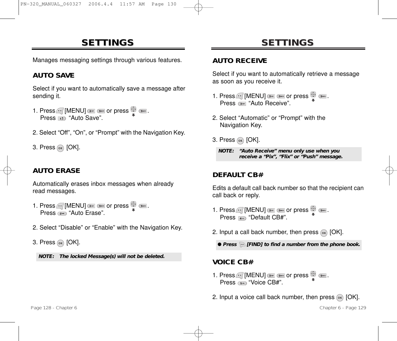 SETTINGSSETTINGSChapter 6 - Page 129Page 128 - Chapter 6SETTINGSSETTINGSAUTO RECEIVESelect if you want to automatically retrieve a messageas soon as you receive it.1. Press     [MENU]           or press          .    Press       “Auto Receive”.2. Select “Automatic” or “Prompt” with the Navigation Key.3. Press      [OK].DEFAULT CB#Edits a default call back number so that the recipient cancall back or reply.1. Press     [MENU]           or press          . Press       “Default CB#”.2. Input a call back number, then press [OK].VOICE CB#1. Press     [MENU]           or press          . Press       “Voice CB#”.2. Input a voice call back number, then press [OK].● Press      [FIND] to find a number from the phone book.NOTE: “Auto Receive” menu only use when you receive a “Pix”, “Flix” or “Push” message.NOTE: The locked Message(s) will not be deleted.Manages messaging settings through various features.AUTO SAVESelect if you want to automatically save a message aftersending it.1. Press     [MENU]           or press          .    Press       “Auto Save”.2. Select “Off”, “On”, or “Prompt” with the Navigation Key.3. Press      [OK].AUTO ERASEAutomatically erases inbox messages when alreadyread messages.1. Press     [MENU]           or press          .   Press       “Auto Erase”.2. Select “Disable” or “Enable” with the Navigation Key.3. Press      [OK].PN-320_MANUAL_060327  2006.4.4  11:57 AM  Page 130