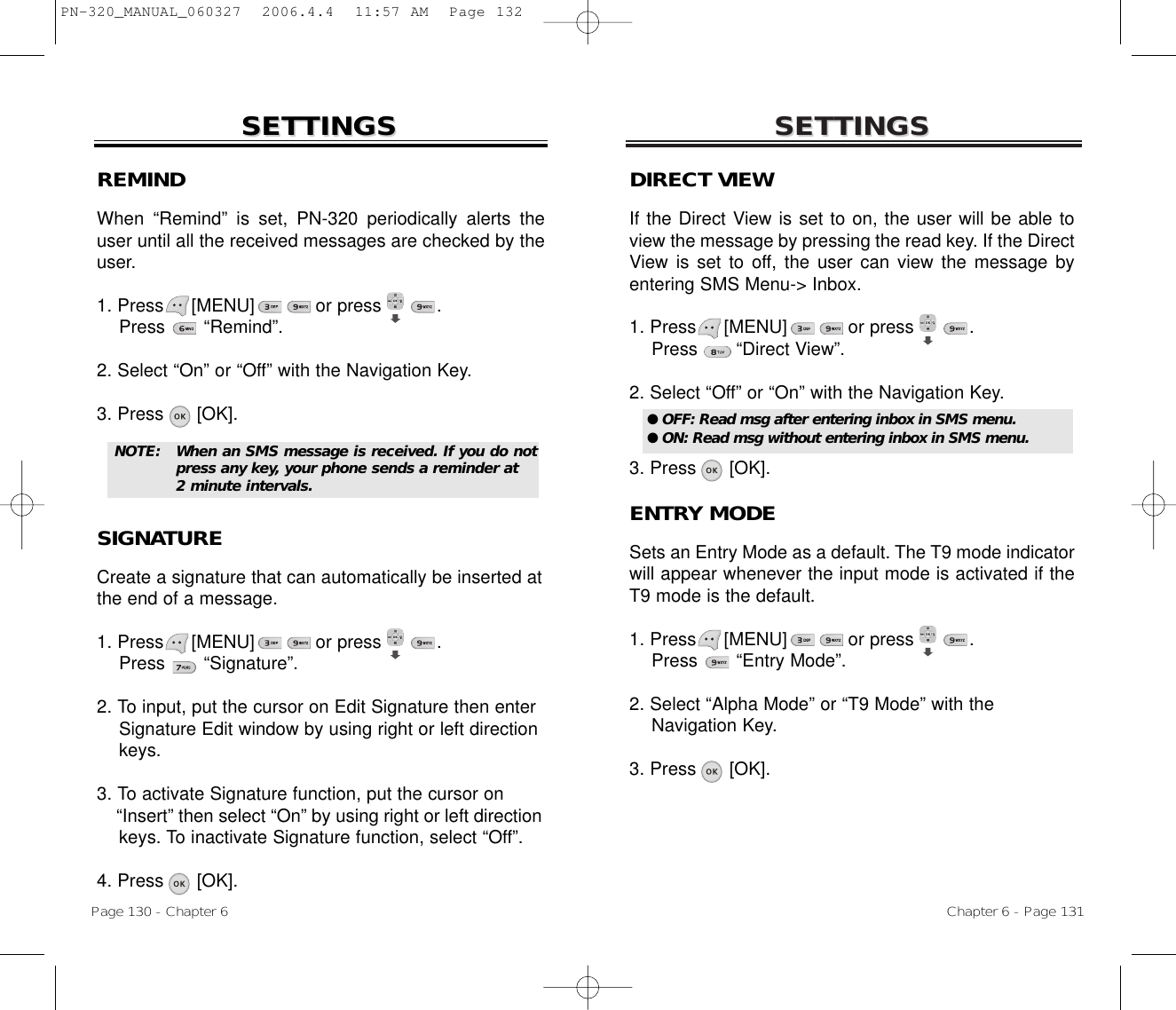 SETTINGSSETTINGSChapter 6 - Page 131Page 130 - Chapter 6SETTINGSSETTINGSDIRECT VIEWIf the Direct View is set to on, the user will be able toview the message by pressing the read key. If the DirectView is set to off, the user can view the message byentering SMS Menu-&gt; Inbox.1. Press     [MENU]           or press          .  Press       “Direct View”.2. Select “Off” or “On” with the Navigation Key.3. Press      [OK].ENTRY MODESets an Entry Mode as a default. The T9 mode indicatorwill appear whenever the input mode is activated if theT9 mode is the default.1. Press     [MENU]           or press          .   Press       “Entry Mode”.2. Select “Alpha Mode” or “T9 Mode” with theNavigation Key.3. Press      [OK].● OFF: Read msg after entering inbox in SMS menu.● ON: Read msg without entering inbox in SMS menu.REMINDWhen “Remind” is set, PN-320 periodically alerts theuser until all the received messages are checked by theuser. 1. Press     [MENU]           or press          . Press       “Remind”.2. Select “On” or “Off” with the Navigation Key.3. Press      [OK].SIGNATURECreate a signature that can automatically be inserted atthe end of a message.1. Press     [MENU]           or press          . Press       “Signature”.2. To input, put the cursor on Edit Signature then enter Signature Edit window by using right or left direction keys.3. To activate Signature function, put the cursor on “Insert” then select “On” by using right or left direction keys. To inactivate Signature function, select “Off”.4. Press      [OK].NOTE: When an SMS message is received. If you do notpress any key, your phone sends a reminder at 2 minute intervals.PN-320_MANUAL_060327  2006.4.4  11:57 AM  Page 132