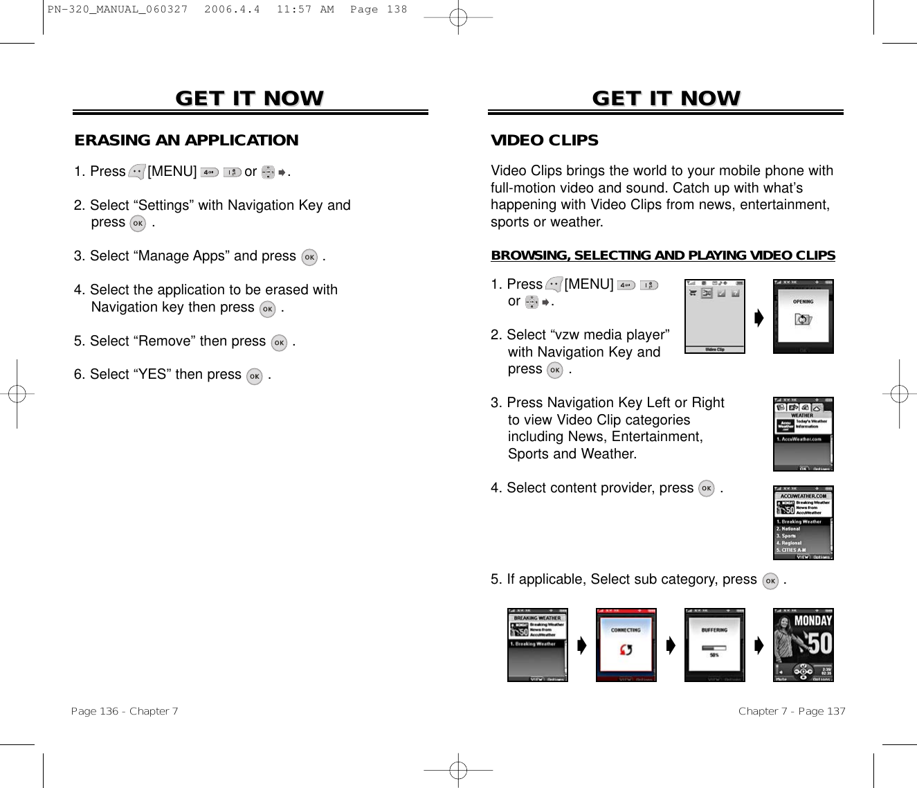 Chapter 7 - Page 137Page 136 - Chapter 7GET IT NOWGET IT NOWGET IT NOWGET IT NOWERASING AN APPLICATION1. Press     [MENU]           or       .2. Select “Settings” with Navigation Key andpress .3. Select “Manage Apps” and press .4. Select the application to be erased with Navigation key then press .5. Select “Remove” then press .6. Select “YES” then press .VIDEO CLIPSVideo Clips brings the world to your mobile phone withfull-motion video and sound. Catch up with what’s happening with Video Clips from news, entertainment,sports or weather.BROWSING, SELECTING AND PLAYING VIDEO CLIPS1. Press     [MENU]             or       .2. Select “vzw media player” with Navigation Key andpress .3. Press Navigation Key Left or Right to view Video Clip categories including News, Entertainment, Sports and Weather.4. Select content provider, press      .5. If applicable, Select sub category, press .PN-320_MANUAL_060327  2006.4.4  11:57 AM  Page 138