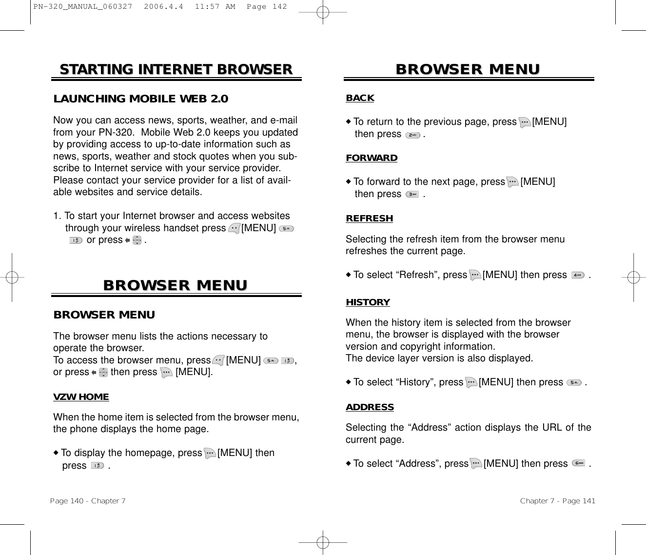 Chapter 7 - Page 141Page 140 - Chapter 7BROWSER MENUBROWSER MENUBROWSER MENUBROWSER MENU HISTORYWhen the history item is selected from the browsermenu, the browser is displayed with the browser version and copyright information.The device layer version is also displayed.◆ To select “History”, press [MENU] then press       .ADDRESSSelecting the “Address” action displays the URL of thecurrent page.◆ To select “Address”, press [MENU] then press       .BROWSER MENUThe browser menu lists the actions necessary to operate the browser.To access the browser menu, press [MENU]           ,or press       then press  [MENU].VZW HOMEWhen the home item is selected from the browser menu,the phone displays the home page.◆ To display the homepage, press [MENU] then press       .BACK◆ To return to the previous page, press [MENU]          then press       .FORWARD◆ To forward to the next page, press [MENU]             then press       .REFRESHSelecting the refresh item from the browser menurefreshes the current page.◆ To select “Refresh”, press [MENU] then press       .STSTARARTING INTERNET BROWSERTING INTERNET BROWSERLAUNCHING MOBILE WEB 2.0Now you can access news, sports, weather, and e-mailfrom your PN-320.  Mobile Web 2.0 keeps you updatedby providing access to up-to-date information such asnews, sports, weather and stock quotes when you sub-scribe to Internet service with your service provider.Please contact your service provider for a list of avail-able websites and service details. 1. To start your Internet browser and access websites through your wireless handset press [MENU]       or press       . PN-320_MANUAL_060327  2006.4.4  11:57 AM  Page 142