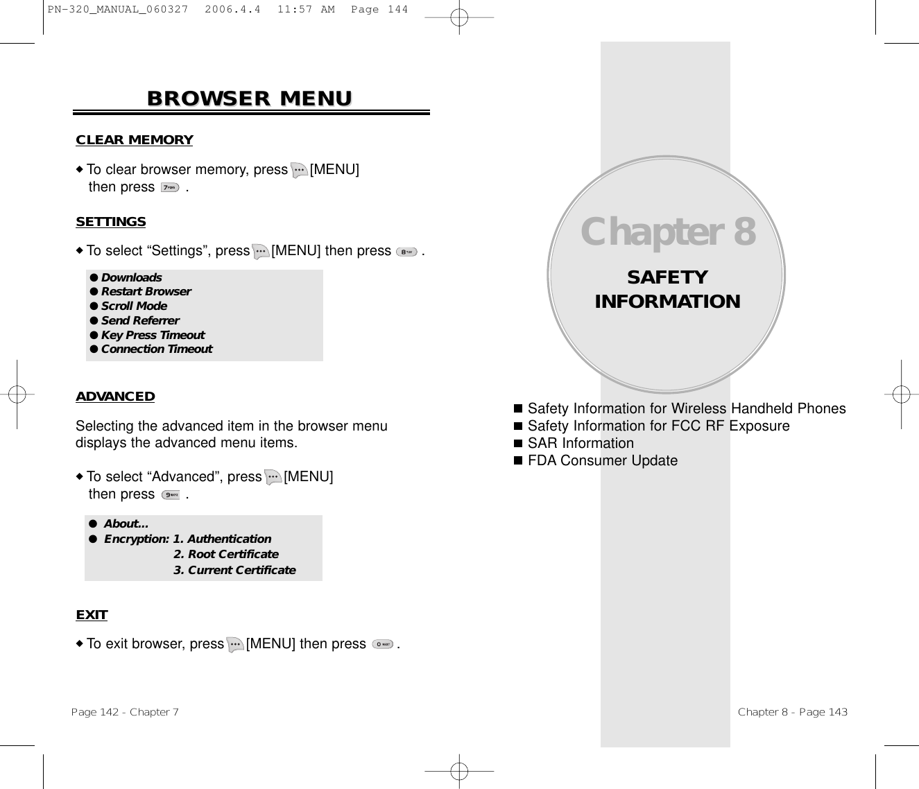 Safety Information for Wireless Handheld PhonesSafety Information for FCC RF ExposureSAR InformationFDA Consumer UpdateChapter 8SAFETY INFORMATIONChapter 8 - Page 143Page 142 - Chapter 7BROWSER MENUBROWSER MENUADVANCEDSelecting the advanced item in the browser menu displays the advanced menu items.◆ To select “Advanced”, press [MENU]             then press       .EXIT◆ To exit browser, press [MENU] then press       .●  About...●  Encryption: 1. Authentication2. Root Certificate 3. Current Certificate CLEAR MEMORY◆ To clear browser memory, press [MENU]             then press       .SETTINGS◆ To select “Settings”, press [MENU] then press       .● Downloads● Restart Browser● Scroll Mode● Send Referrer● Key Press Timeout● Connection TimeoutPN-320_MANUAL_060327  2006.4.4  11:57 AM  Page 144