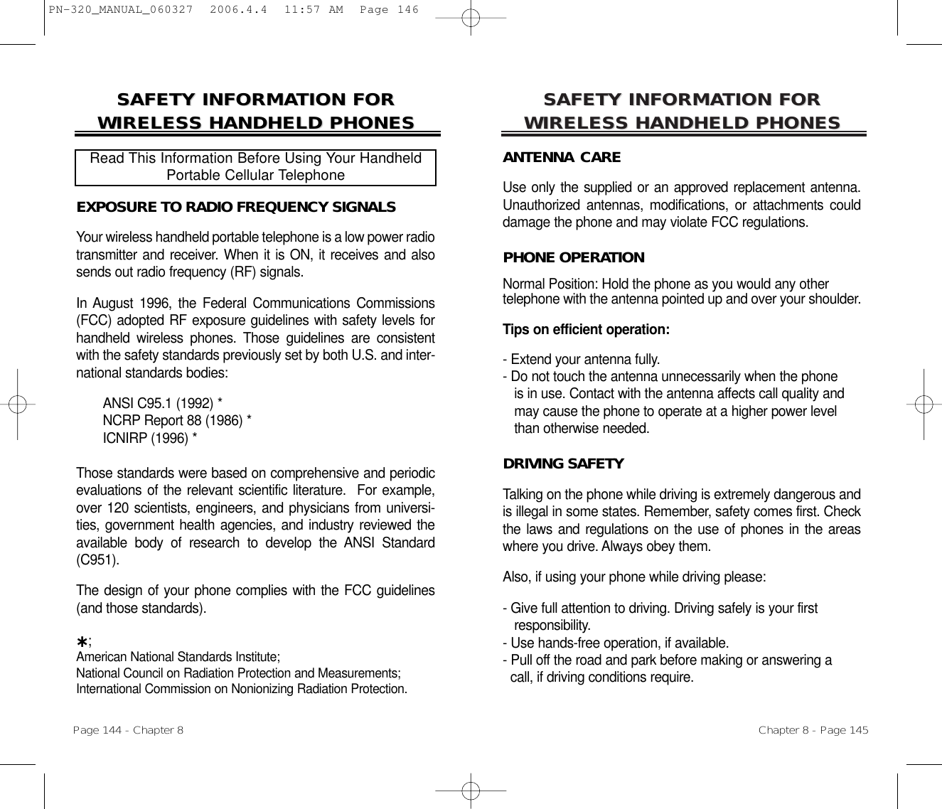 SAFETY INFORMASAFETY INFORMATION FOR TION FOR WIRELESS HANDHELD PHONESWIRELESS HANDHELD PHONESANTENNA CAREUse only the supplied or an approved replacement antenna.Unauthorized antennas, modifications, or attachments coulddamage the phone and may violate FCC regulations.PHONE OPERATIONNormal Position: Hold the phone as you would any other telephone with the antenna pointed up and over your shoulder.Tips on efficient operation:- Extend your antenna fully.- Do not touch the antenna unnecessarily when the phone is in use. Contact with the antenna affects call quality and may cause the phone to operate at a higher power level than otherwise needed.DRIVING SAFETYTalking on the phone while driving is extremely dangerous andis illegal in some states. Remember, safety comes first. Checkthe laws and regulations on the use of phones in the areaswhere you drive. Always obey them.Also, if using your phone while driving please:- Give full attention to driving. Driving safely is your first responsibility.- Use hands-free operation, if available.- Pull off the road and park before making or answering a call, if driving conditions require.Chapter 8 - Page 145SAFETY INFORMASAFETY INFORMATION FOR TION FOR WIRELESS HANDHELD PHONESWIRELESS HANDHELD PHONESEXPOSURE TO RADIO FREQUENCY SIGNALSYour wireless handheld portable telephone is a low power radiotransmitter and receiver. When it is ON, it receives and alsosends out radio frequency (RF) signals.In August 1996, the Federal Communications Commissions(FCC) adopted RF exposure guidelines with safety levels forhandheld wireless phones. Those guidelines are consistentwith the safety standards previously set by both U.S. and inter-national standards bodies:ANSI C95.1 (1992) *NCRP Report 88 (1986) *ICNIRP (1996) *Those standards were based on comprehensive and periodicevaluations of the relevant scientific literature.  For example,over 120 scientists, engineers, and physicians from universi-ties, government health agencies, and industry reviewed theavailable body of research to develop the ANSI Standard(C951).The design of your phone complies with the FCC guidelines(and those standards).˙;American National Standards Institute; National Council on Radiation Protection and Measurements;International Commission on Nonionizing Radiation Protection.Read This Information Before Using Your HandheldPortable Cellular TelephonePage 144 - Chapter 8PN-320_MANUAL_060327  2006.4.4  11:57 AM  Page 146