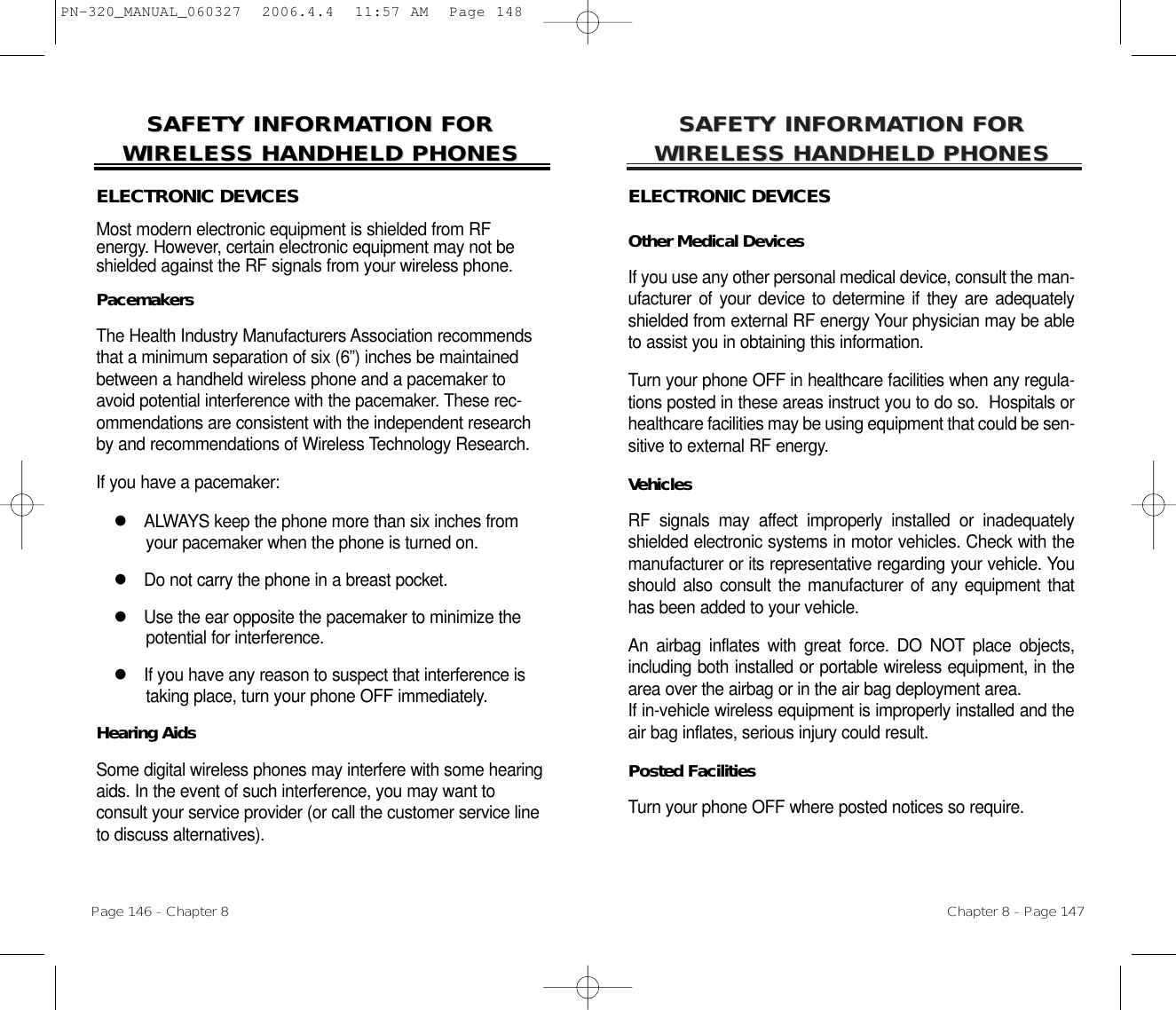 SAFETY INFORMASAFETY INFORMATION FOR TION FOR WIRELESS HANDHELD PHONESWIRELESS HANDHELD PHONESELECTRONIC DEVICESOther Medical DevicesIf you use any other personal medical device, consult the man-ufacturer of your device to determine if they are adequatelyshielded from external RF energy Your physician may be ableto assist you in obtaining this information.Turn your phone OFF in healthcare facilities when any regula-tions posted in these areas instruct you to do so.  Hospitals orhealthcare facilities may be using equipment that could be sen-sitive to external RF energy.VehiclesRF signals may affect improperly installed or inadequatelyshielded electronic systems in motor vehicles. Check with themanufacturer or its representative regarding your vehicle. Youshould also consult the manufacturer of any equipment thathas been added to your vehicle.An airbag inflates with great force. DO NOT place objects,including both installed or portable wireless equipment, in thearea over the airbag or in the air bag deployment area. If in-vehicle wireless equipment is improperly installed and theair bag inflates, serious injury could result.Posted FacilitiesTurn your phone OFF where posted notices so require.Chapter 8 - Page 147SAFETY INFORMASAFETY INFORMATION FOR TION FOR WIRELESS HANDHELD PHONESWIRELESS HANDHELD PHONESELECTRONIC DEVICESMost modern electronic equipment is shielded from RF energy. However, certain electronic equipment may not beshielded against the RF signals from your wireless phone.PacemakersThe Health Industry Manufacturers Association recommendsthat a minimum separation of six (6”) inches be maintainedbetween a handheld wireless phone and a pacemaker toavoid potential interference with the pacemaker. These rec-ommendations are consistent with the independent researchby and recommendations of Wireless Technology Research.If you have a pacemaker:lALWAYS keep the phone more than six inches fromyour pacemaker when the phone is turned on.lDo not carry the phone in a breast pocket.lUse the ear opposite the pacemaker to minimize thepotential for interference.lIf you have any reason to suspect that interference istaking place, turn your phone OFF immediately.Hearing AidsSome digital wireless phones may interfere with some hearingaids. In the event of such interference, you may want to consult your service provider (or call the customer service lineto discuss alternatives).Page 146 - Chapter 8PN-320_MANUAL_060327  2006.4.4  11:57 AM  Page 148