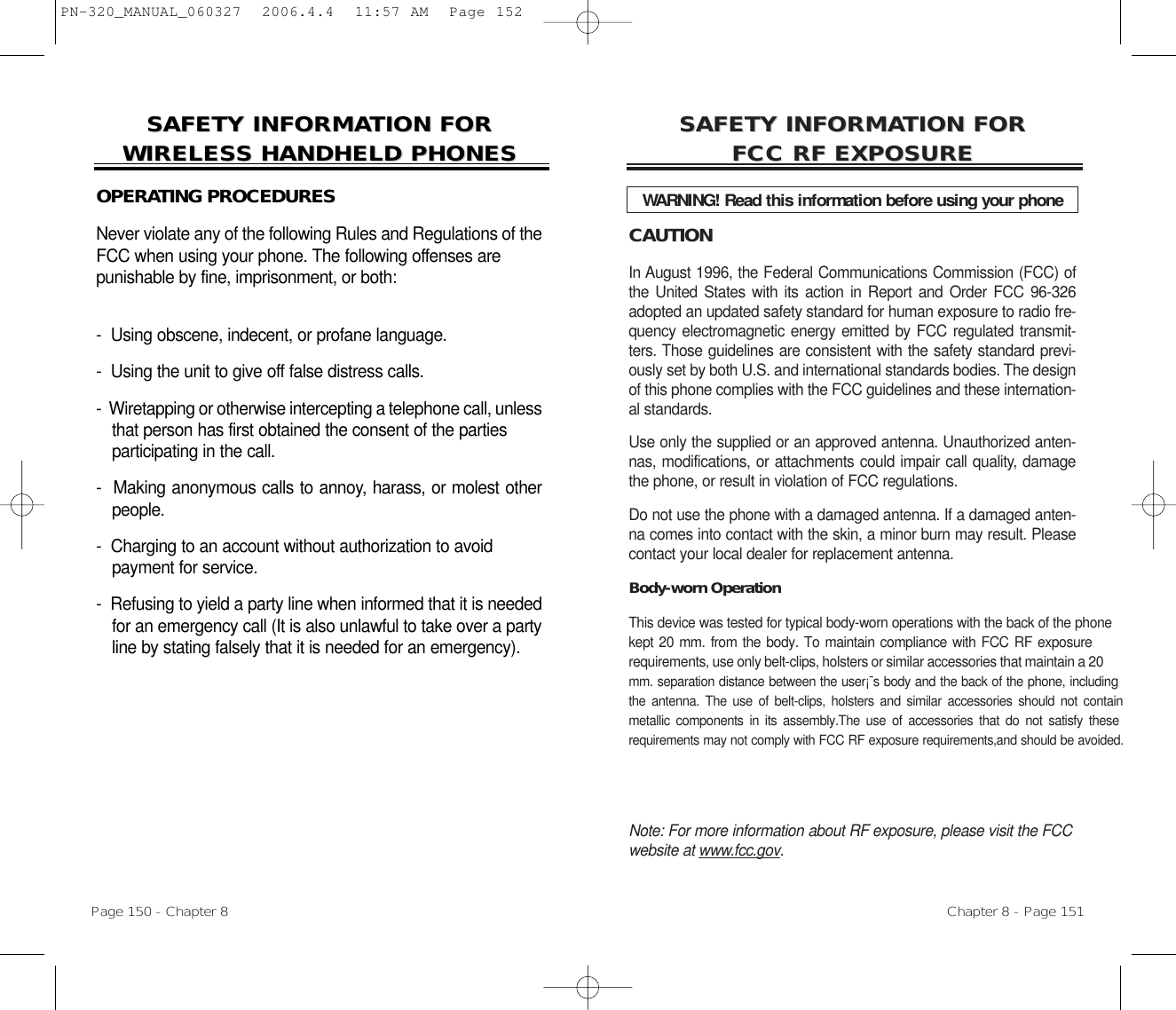 CAUTIONIn August 1996, the Federal Communications Commission (FCC) ofthe United States with its action in Report and Order FCC 96-326adopted an updated safety standard for human exposure to radio fre-quency electromagnetic energy emitted by FCC regulated transmit-ters. Those guidelines are consistent with the safety standard previ-ously set by both U.S. and international standards bodies. The designof this phone complies with the FCC guidelines and these internation-al standards.Use only the supplied or an approved antenna. Unauthorized anten-nas, modifications, or attachments could impair call quality, damagethe phone, or result in violation of FCC regulations.Do not use the phone with a damaged antenna. If a damaged anten-na comes into contact with the skin, a minor burn may result. Pleasecontact your local dealer for replacement antenna.Body-worn Operation This device was tested for typical body-worn operations with the back of the phonekept 20 mm. from the body. To maintain compliance with FCC RF exposure requirements, use only belt-clips, holsters or similar accessories that maintain a 20 mm. separation distance between the user¡¯s body and the back of the phone, includingthe antenna. The use of belt-clips, holsters and similar accessories should not contain n metallic components in its assembly.The use of accessories that do not satisfy these e requirements may not comply with FCC RF exposure requirements,and should be avoided.Note: For more information about RF exposure, please visit the FCCwebsite at www.fcc.gov.SAFETY INFORMASAFETY INFORMATION FOR TION FOR FCC RF EXPOSUREFCC RF EXPOSUREWARNING! Read this information before using your phoneChapter 8 - Page 151SAFETY INFORMASAFETY INFORMATION FOR TION FOR WIRELESS HANDHELD PHONESWIRELESS HANDHELD PHONESOPERATING PROCEDURESNever violate any of the following Rules and Regulations of theFCC when using your phone. The following offenses are punishable by fine, imprisonment, or both:-  Using obscene, indecent, or profane language.-  Using the unit to give off false distress calls.-  Wiretapping or otherwise intercepting a telephone call, unlessthat person has first obtained the consent of the parties participating in the call.-  Making anonymous calls to annoy, harass, or molest otherpeople.-  Charging to an account without authorization to avoid payment for service.-  Refusing to yield a party line when informed that it is neededfor an emergency call (It is also unlawful to take over a partyline by stating falsely that it is needed for an emergency).Page 150 - Chapter 8PN-320_MANUAL_060327  2006.4.4  11:57 AM  Page 152