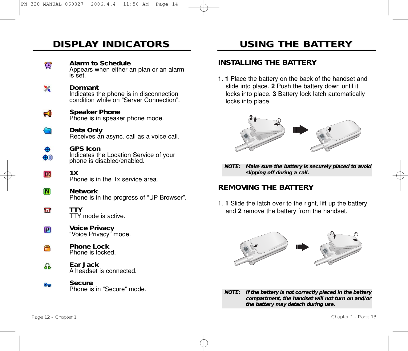 USING THE BAUSING THE BATTERTTERYYChapter 1 - Page 13DISPLADISPLAY INDICAY INDICATORSTORSINSTALLING THE BATTERY1. 1Place the battery on the back of the handset and slide into place. 2Push the battery down until it locks into place. 3Battery lock latch automatically locks into place.REMOVING THE BATTERY1. 1Slide the latch over to the right, lift up the battery and 2remove the battery from the handset.NOTE:  If the battery is not correctly placed in the battery compartment, the handset will not turn on and/orthe battery may detach during use.NOTE:  Make sure the battery is securely placed to avoidslipping off during a call.Page 12 - Chapter 1Alarm to ScheduleAppears when either an plan or an alarmis set.DormantIndicates the phone is in disconnectioncondition while on “Server Connection”.Speaker PhonePhone is in speaker phone mode.Data OnlyReceives an async. call as a voice call.GPS IconIndicates the Location Service of yourphone is disabled/enabled.1XPhone is in the 1x service area.NetworkPhone is in the progress of “UP Browser”.TTYTTY mode is active.Voice Privacy“Voice Privacy” mode.Phone LockPhone is locked.Ear JackA headset is connected.SecurePhone is in “Secure” mode.PN-320_MANUAL_060327  2006.4.4  11:56 AM  Page 14