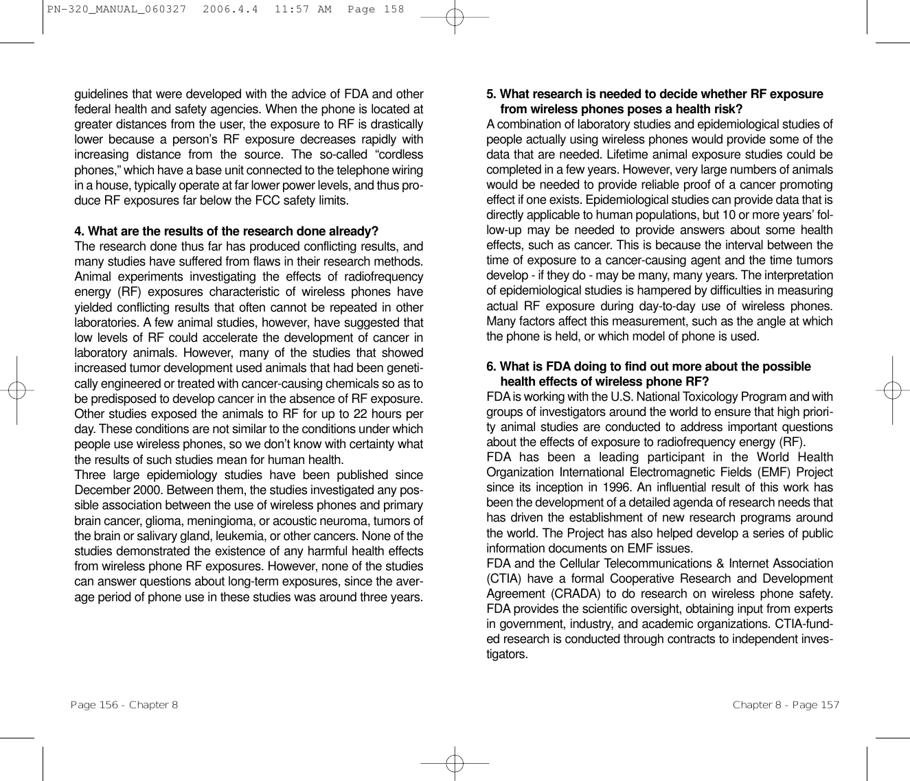 5. What research is needed to decide whether RF exposurefrom wireless phones poses a health risk? A combination of laboratory studies and epidemiological studies ofpeople actually using wireless phones would provide some of thedata that are needed. Lifetime animal exposure studies could becompleted in a few years. However, very large numbers of animalswould be needed to provide reliable proof of a cancer promotingeffect if one exists. Epidemiological studies can provide data that isdirectly applicable to human populations, but 10 or more years’ fol-low-up may be needed to provide answers about some healtheffects, such as cancer. This is because the interval between thetime of exposure to a cancer-causing agent and the time tumorsdevelop - if they do - may be many, many years. The interpretationof epidemiological studies is hampered by difficulties in measuringactual RF exposure during day-to-day use of wireless phones.Many factors affect this measurement, such as the angle at whichthe phone is held, or which model of phone is used.6. What is FDA doing to find out more about the possiblehealth effects of wireless phone RF? FDA is working with the U.S. National Toxicology Program and withgroups of investigators around the world to ensure that high priori-ty animal studies are conducted to address important questionsabout the effects of exposure to radiofrequency energy (RF).FDA has been a leading participant in the World HealthOrganization International Electromagnetic Fields (EMF) Projectsince its inception in 1996. An influential result of this work hasbeen the development of a detailed agenda of research needs thathas driven the establishment of new research programs aroundthe world. The Project has also helped develop a series of publicinformation documents on EMF issues.FDA and the Cellular Telecommunications &amp; Internet Association(CTIA) have a formal Cooperative Research and DevelopmentAgreement (CRADA) to do research on wireless phone safety.FDA provides the scientific oversight, obtaining input from expertsin government, industry, and academic organizations. CTIA-fund-ed research is conducted through contracts to independent inves-tigators. Chapter 8 - Page 157guidelines that were developed with the advice of FDA and otherfederal health and safety agencies. When the phone is located atgreater distances from the user, the exposure to RF is drasticallylower because a person’s RF exposure decreases rapidly withincreasing distance from the source. The so-called “cordlessphones,” which have a base unit connected to the telephone wiringin a house, typically operate at far lower power levels, and thus pro-duce RF exposures far below the FCC safety limits.4. What are the results of the research done already?The research done thus far has produced conflicting results, andmany studies have suffered from flaws in their research methods.Animal experiments investigating the effects of radiofrequencyenergy (RF) exposures characteristic of wireless phones haveyielded conflicting results that often cannot be repeated in otherlaboratories. A few animal studies, however, have suggested thatlow levels of RF could accelerate the development of cancer inlaboratory animals. However, many of the studies that showedincreased tumor development used animals that had been geneti-cally engineered or treated with cancer-causing chemicals so as tobe predisposed to develop cancer in the absence of RF exposure.Other studies exposed the animals to RF for up to 22 hours perday. These conditions are not similar to the conditions under whichpeople use wireless phones, so we don’t know with certainty whatthe results of such studies mean for human health.Three large epidemiology studies have been published sinceDecember 2000. Between them, the studies investigated any pos-sible association between the use of wireless phones and primarybrain cancer, glioma, meningioma, or acoustic neuroma, tumors ofthe brain or salivary gland, leukemia, or other cancers. None of thestudies demonstrated the existence of any harmful health effectsfrom wireless phone RF exposures. However, none of the studiescan answer questions about long-term exposures, since the aver-age period of phone use in these studies was around three years.Page 156 - Chapter 8PN-320_MANUAL_060327  2006.4.4  11:57 AM  Page 158