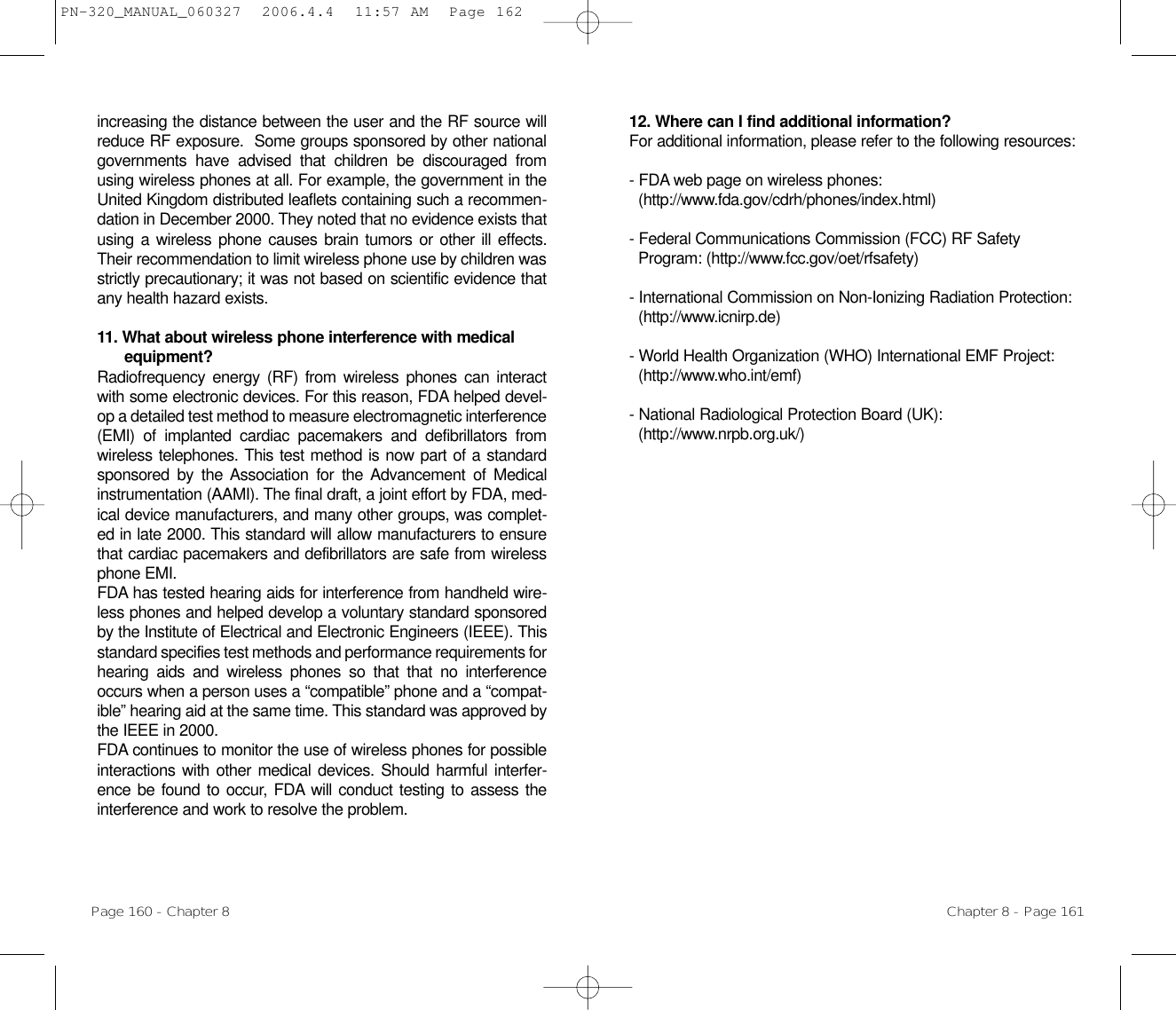 12. Where can I find additional information? For additional information, please refer to the following resources:- FDA web page on wireless phones:   (http://www.fda.gov/cdrh/phones/index.html) - Federal Communications Commission (FCC) RF Safety Program: (http://www.fcc.gov/oet/rfsafety) - International Commission on Non-Ionizing Radiation Protection: (http://www.icnirp.de) - World Health Organization (WHO) International EMF Project: (http://www.who.int/emf) - National Radiological Protection Board (UK): (http://www.nrpb.org.uk/)Chapter 8 - Page 161increasing the distance between the user and the RF source willreduce RF exposure.  Some groups sponsored by other nationalgovernments have advised that children be discouraged fromusing wireless phones at all. For example, the government in theUnited Kingdom distributed leaflets containing such a recommen-dation in December 2000. They noted that no evidence exists thatusing a wireless phone causes brain tumors or other ill effects.Their recommendation to limit wireless phone use by children wasstrictly precautionary; it was not based on scientific evidence thatany health hazard exists.11. What about wireless phone interference with medicalequipment?Radiofrequency energy (RF) from wireless phones can interactwith some electronic devices. For this reason, FDA helped devel-op a detailed test method to measure electromagnetic interference(EMI) of implanted cardiac pacemakers and defibrillators fromwireless telephones. This test method is now part of a standardsponsored by the Association for the Advancement of Medicalinstrumentation (AAMI). The final draft, a joint effort by FDA, med-ical device manufacturers, and many other groups, was complet-ed in late 2000. This standard will allow manufacturers to ensurethat cardiac pacemakers and defibrillators are safe from wirelessphone EMI.FDA has tested hearing aids for interference from handheld wire-less phones and helped develop a voluntary standard sponsoredby the Institute of Electrical and Electronic Engineers (IEEE). Thisstandard specifies test methods and performance requirements forhearing aids and wireless phones so that that no interferenceoccurs when a person uses a “compatible” phone and a “compat-ible” hearing aid at the same time. This standard was approved bythe IEEE in 2000.FDA continues to monitor the use of wireless phones for possibleinteractions with other medical devices. Should harmful interfer-ence be found to occur, FDA will conduct testing to assess theinterference and work to resolve the problem.Page 160 - Chapter 8PN-320_MANUAL_060327  2006.4.4  11:57 AM  Page 162