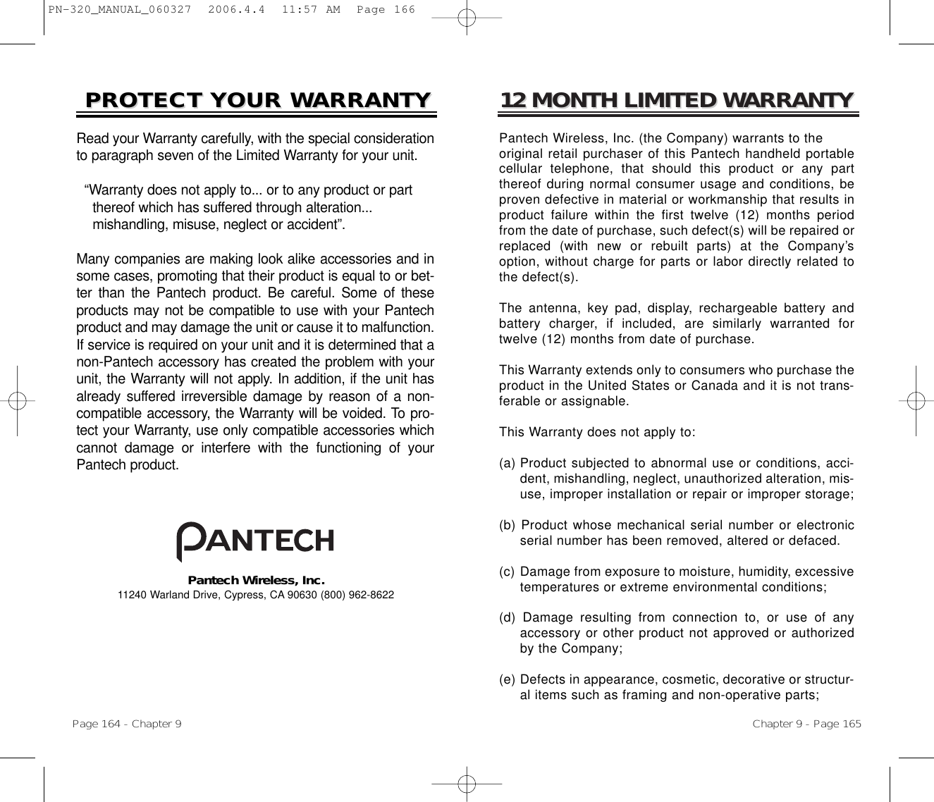 12 MONTH LIMITED W12 MONTH LIMITED WARRANTYARRANTYPantech Wireless, Inc. (the Company) warrants to the original retail purchaser of this Pantech handheld portablecellular telephone, that should this product or any partthereof during normal consumer usage and conditions, beproven defective in material or workmanship that results inproduct failure within the first twelve (12) months periodfrom the date of purchase, such defect(s) will be repaired orreplaced (with new or rebuilt parts) at the Company’soption, without charge for parts or labor directly related tothe defect(s). The antenna, key pad, display, rechargeable battery andbattery charger, if included, are similarly warranted fortwelve (12) months from date of purchase. This Warranty extends only to consumers who purchase theproduct in the United States or Canada and it is not trans-ferable or assignable.This Warranty does not apply to:(a) Product subjected to abnormal use or conditions, acci-dent, mishandling, neglect, unauthorized alteration, mis-use, improper installation or repair or improper storage;(b) Product whose mechanical serial number or electronicserial number has been removed, altered or defaced.(c) Damage from exposure to moisture, humidity, excessivetemperatures or extreme environmental conditions;(d) Damage resulting from connection to, or use of anyaccessory or other product not approved or authorizedby the Company;(e) Defects in appearance, cosmetic, decorative or structur-al items such as framing and non-operative parts;Chapter 9 - Page 165PROTECT YOUR WPROTECT YOUR WARRANTYARRANTYRead your Warranty carefully, with the special considerationto paragraph seven of the Limited Warranty for your unit.“Warranty does not apply to... or to any product or partthereof which has suffered through alteration... mishandling, misuse, neglect or accident”.Many companies are making look alike accessories and insome cases, promoting that their product is equal to or bet-ter than the Pantech product. Be careful. Some of theseproducts may not be compatible to use with your Pantechproduct and may damage the unit or cause it to malfunction.If service is required on your unit and it is determined that anon-Pantech accessory has created the problem with yourunit, the Warranty will not apply. In addition, if the unit hasalready suffered irreversible damage by reason of a non-compatible accessory, the Warranty will be voided. To pro-tect your Warranty, use only compatible accessories whichcannot damage or interfere with the functioning of yourPantech product.Pantech Wireless, Inc.11240 Warland Drive, Cypress, CA 90630 (800) 962-8622Page 164 - Chapter 9PN-320_MANUAL_060327  2006.4.4  11:57 AM  Page 166