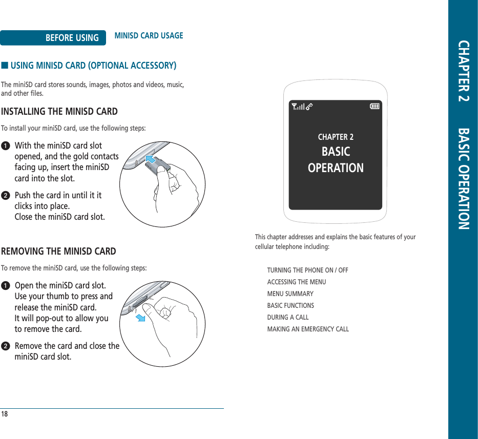 BEFORE USING MINISD CARD USAGE■USING MINISD CARD (OPTIONAL ACCESSORY)The miniSD card stores sounds, images, photos and videos, music, and other files. INSTALLING THE MINISD CARDTo install your miniSD card, use the following steps:With the miniSD card slot opened, and the gold contactsfacing up, insert the miniSDcard into the slot.Push the card in until it itclicks into place. Close the miniSD card slot.REMOVING THE MINISD CARDTo remove the miniSD card, use the following steps:Open the miniSD card slot. Use your thumb to press andrelease the miniSD card. It will pop-out to allow you to remove the card.Remove the card and close theminiSD card slot.18CHAPTER 2BASIC OPERATIONThis chapter addresses and explains the basic features of yourcellular telephone including:TURNING THE PHONE ON / OFFACCESSING THE MENUMENU SUMMARYBASIC FUNCTIONSDURING A CALLMAKING AN EMERGENCY CALLCHAPTER 2       BASIC OPERATION