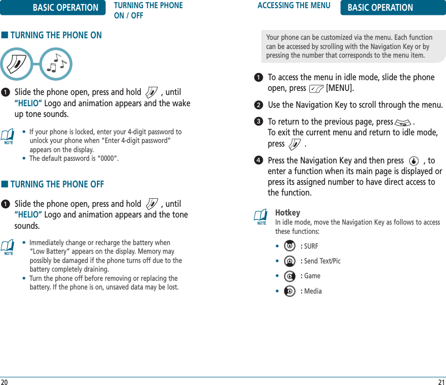 ACCESSING THE MENU BASIC OPERATIONTo access the menu in idle mode, slide the phoneopen, press         [MENU].Use the Navigation Key to scroll through the menu.To return to the previous page, press         .To exit the current menu and return to idle mode,press         . Press the Navigation Key and then press         , toenter a function when its main page is displayed orpress its assigned number to have direct access tothe function.21Your phone can be customized via the menu. Each functioncan be accessed by scrolling with the Navigation Key or bypressing the number that corresponds to the menu item.HotkeyIn idle mode, move the Navigation Key as follows to accessthese functions:•:SURF•:Send Text/Pic•:Game•:MediaBASIC OPERATION TURNING THE PHONEON / OFF■TURNING THE PHONE ONSlide the phone open, press and hold         , until“HELIO” Logo and animation appears and the wakeup tone sounds.20•If your phone is locked, enter your 4-digit password tounlock your phone when “Enter 4-digit password”appears on the display.•The default password is “0000”.•Immediately change or recharge the battery when “Low Battery” appears on the display. Memory maypossibly be damaged if the phone turns off due to thebattery completely draining.•Turn the phone off before removing or replacing thebattery. If the phone is on, unsaved data may be lost.■TURNING THE PHONE OFFSlide the phone open, press and hold         , until“HELIO” Logo and animation appears and the tonesounds.