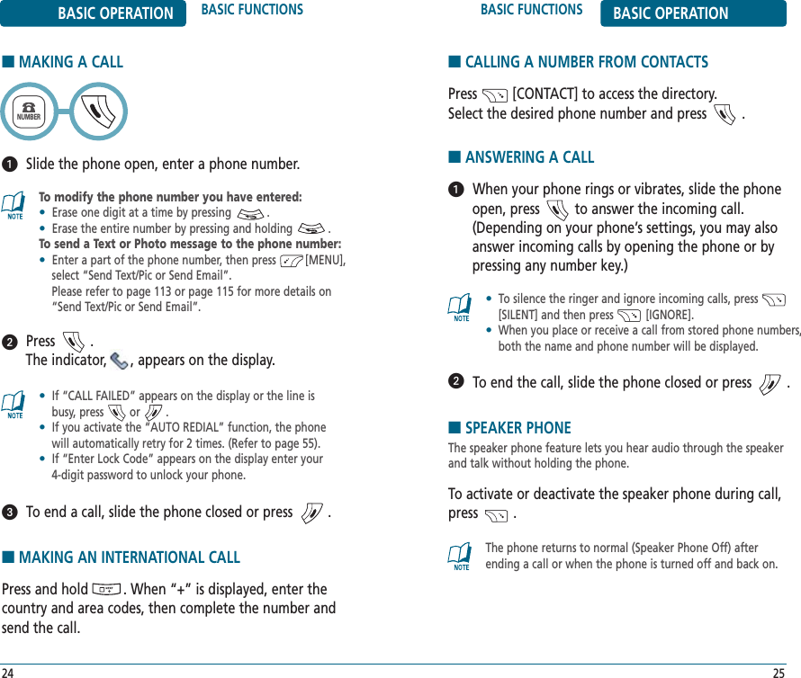 BASIC FUNCTIONS BASIC OPERATION■SPEAKER PHONEThe speaker phone feature lets you hear audio through the speakerand talk without holding the phone.To activate or deactivate the speaker phone during call,press         .25BASIC OPERATION BASIC FUNCTIONS■MAKING A CALL24To modify the phone number you have entered:•Erase one digit at a time by pressing           .•Erase the entire number by pressing and holding           .To send a Text or Photo message to the phone number:•Enter a part of the phone number, then press         [MENU],   select “Send Text/Pic or Send Email”. Please refer to page 113 or page 115 for more details on   “Send Text/Pic or Send Email”.•If “CALL FAILED” appears on the display or the line is  busy, press        or        . •If you activate the “AUTO REDIAL” function, the phone will automatically retry for 2 times. (Refer to page 55).•If “Enter Lock Code” appears on the display enter your  4-digit password to unlock your phone.NUMBERPress         . The indicator,      , appears on the display.To end a call, slide the phone closed or press         .Slide the phone open, enter a phone number.■ANSWERING A CALLWhen your phone rings or vibrates, slide the phoneopen, press         to answer the incoming call.(Depending on your phone’s settings, you may alsoanswer incoming calls by opening the phone or bypressing any number key.)To end the call, slide the phone closed or press         .•To silence the ringer and ignore incoming calls, press         [SILENT] and then press          [IGNORE].•When you place or receive a call from stored phone numbers, both the name and phone number will be displayed.The phone returns to normal (Speaker Phone Off) after ending a call or when the phone is turned off and back on.■CALLING A NUMBER FROM CONTACTSPress         [CONTACT] to access the directory. Select the desired phone number and press         .■MAKING AN INTERNATIONAL CALLPress and hold         . When “+” is displayed, enter thecountry and area codes, then complete the number andsend the call.