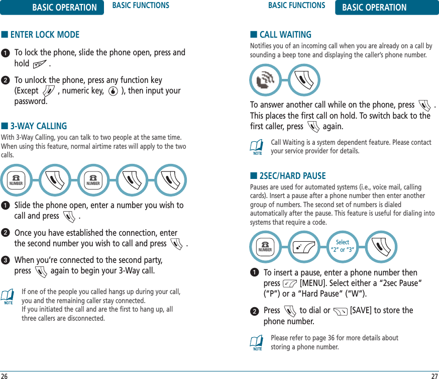 BASIC FUNCTIONS BASIC OPERATION27Call Waiting is a system dependent feature. Please contactyour service provider for details.BASIC OPERATION BASIC FUNCTIONS■3-WAY CALLINGWith 3-Way Calling, you can talk to two people at the same time.When using this feature, normal airtime rates will apply to the twocalls.Slide the phone open, enter a number you wish tocall and press         .Once you have established the connection, enterthe second number you wish to call and press         .When you’re connected to the second party, press         again to begin your 3-Way call.26If one of the people you called hangs up during your call,you and the remaining caller stay connected. If you initiated the call and are the first to hang up, allthree callers are disconnected.NUMBERNUMBER■CALL WAITINGNotifies you of an incoming call when you are already on a call bysounding a beep tone and displaying the caller’s phone number.To answer another call while on the phone, press         .This places the first call on hold. To switch back to thefirst caller, press         again.■ENTER LOCK MODETo lock the phone, slide the phone open, press andhold         .To unlock the phone, press any function key (Except         , numeric key,        ), then input yourpassword.■2SEC/HARD PAUSEPauses are used for automated systems (i.e., voice mail, callingcards). Insert a pause after a phone number then enter anothergroup of numbers. The second set of numbers is dialed automatically after the pause. This feature is useful for dialing intosystems that require a code.To insert a pause, enter a phone number then press         [MENU]. Select either a “2sec Pause”   (“P”) or a “Hard Pause” (“W”). Press         to dial or         [SAVE] to store the phone number.Please refer to page 36 for more details about storing a phone number.NUMBERSelect“2” or ”3”