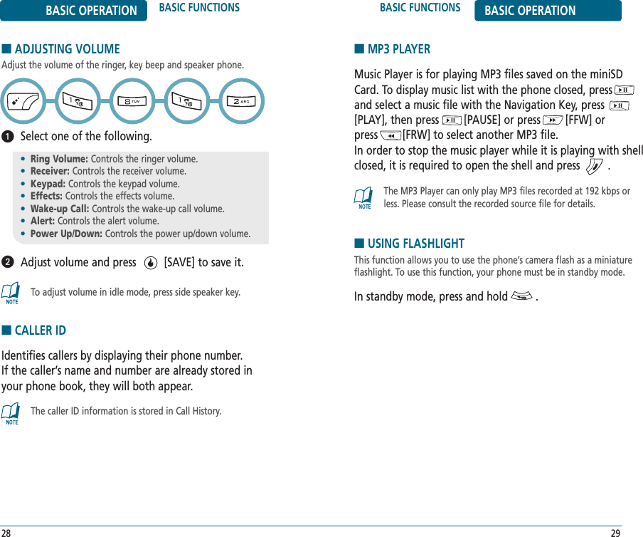 BASIC FUNCTIONS BASIC OPERATION29BASIC OPERATION BASIC FUNCTIONS■ADJUSTING VOLUMEAdjust the volume of the ringer, key beep and speaker phone.Select one of the following.Adjust volume and press         [SAVE] to save it.28•Ring Volume: Controls the ringer volume.•Receiver: Controls the receiver volume.•Keypad: Controls the keypad volume.•Effects: Controls the effects volume.•Wake-up Call: Controls the wake-up call volume.•Alert: Controls the alert volume.•Power Up/Down: Controls the power up/down volume.To adjust volume in idle mode, press side speaker key.■CALLER IDIdentifies callers by displaying their phone number.  If the caller’s name and number are already stored inyour phone book, they will both appear.■MP3 PLAYERMusic Player is for playing MP3 files saved on the miniSDCard. To display music list with the phone closed, press      and select a music file with the Navigation Key, press[PLAY], then press        [PAUSE] or press        [FFW] or press        [FRW] to select another MP3 file.In order to stop the music player while it is playing with shellclosed, it is required to open the shell and press         .The caller ID information is stored in Call History.The MP3 Player can only play MP3 files recorded at 192 kbps orless. Please consult the recorded source file for details.■USING FLASHLIGHTThis function allows you to use the phone’s camera flash as a miniatureflashlight. To use this function, your phone must be in standby mode.In standby mode, press and hold         .