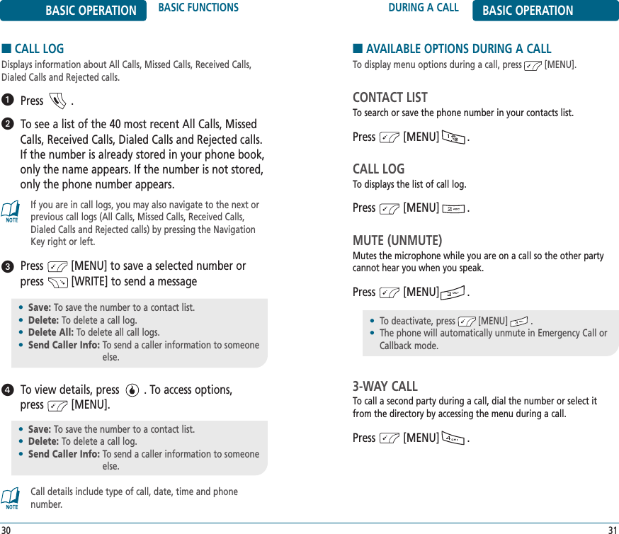 DURING A CALL BASIC OPERATION31BASIC OPERATION BASIC FUNCTIONS30■CALL LOGDisplays information about All Calls, Missed Calls, Received Calls,Dialed Calls and Rejected calls.Press         .To see a list of the 40 most recent All Calls, MissedCalls, Received Calls, Dialed Calls and Rejected calls.If the number is already stored in your phone book,only the name appears. If the number is not stored,only the phone number appears.Press         [MENU] to save a selected number orpress         [WRITE] to send a messageTo view details, press        . To access options, press         [MENU].•Save: To save the number to a contact list.•Delete: To delete a call log.•Delete All: To delete all call logs.•Send Caller Info: To send a caller information to someoneelse.•Save: To save the number to a contact list.•Delete: To delete a call log.•Send Caller Info: To send a caller information to someoneelse.If you are in call logs, you may also navigate to the next orprevious call logs (All Calls, Missed Calls, Received Calls,Dialed Calls and Rejected calls) by pressing the NavigationKey right or left.Call details include type of call, date, time and phone number.■AVAILABLE OPTIONS DURING A CALLTo display menu options during a call, press         [MENU].CONTACT LISTTo search or save the phone number in your contacts list.Press         [MENU]         .CALL LOGTo displays the list of call log.Press         [MENU]         .MUTE (UNMUTE)Mutes the microphone while you are on a call so the other partycannot hear you when you speak.Press         [MENU]         .3-WAY CALLTo call a second party during a call, dial the number or select itfrom the directory by accessing the menu during a call.Press         [MENU]         .•To deactivate, press         [MENU]         .•The phone will automatically unmute in Emergency Call or Callback mode.