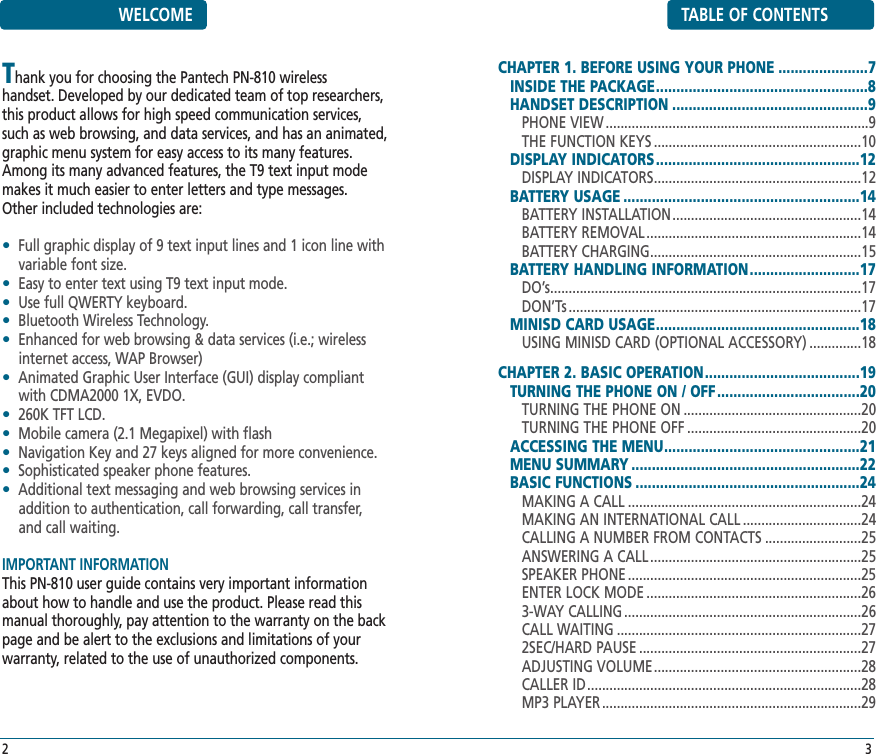 TABLE OF CONTENTSCHAPTER 1. BEFORE USING YOUR PHONE ......................7INSIDE THE PACKAGE....................................................8HANDSET DESCRIPTION ................................................9PHONE VIEW .......................................................................9THE FUNCTION KEYS ........................................................10DISPLAY INDICATORS..................................................12DISPLAY INDICATORS........................................................12BATTERY USAGE ..........................................................14BATTERY INSTALLATION...................................................14BATTERY REMOVAL ..........................................................14BATTERY CHARGING.........................................................15BATTERY HANDLING INFORMATION...........................17DO’s....................................................................................17DON’Ts ...............................................................................17MINISD CARD USAGE..................................................18USING MINISD CARD (OPTIONAL ACCESSORY) ..............18CHAPTER 2. BASIC OPERATION......................................19TURNING THE PHONE ON / OFF...................................20TURNING THE PHONE ON ................................................20TURNING THE PHONE OFF ...............................................20ACCESSING THE MENU................................................21MENU SUMMARY ........................................................22BASIC FUNCTIONS .......................................................24MAKING A CALL ...............................................................24MAKING AN INTERNATIONAL CALL ................................24CALLING A NUMBER FROM CONTACTS ..........................25ANSWERING A CALL .........................................................25SPEAKER PHONE ...............................................................25ENTER LOCK MODE ..........................................................263-WAY CALLING ................................................................26CALL WAITING ..................................................................272SEC/HARD PAUSE ............................................................27ADJUSTING VOLUME........................................................28CALLER ID..........................................................................28MP3 PLAYER ......................................................................293WELCOMEThank you for choosing the Pantech PN-810 wireless handset. Developed by our dedicated team of top researchers,this product allows for high speed communication services,such as web browsing, and data services, and has an animated,graphic menu system for easy access to its many features. Among its many advanced features, the T9 text input modemakes it much easier to enter letters and type messages.Other included technologies are:•Full graphic display of 9 text input lines and 1 icon line withvariable font size.•Easy to enter text using T9 text input mode.•Use full QWERTY keyboard.•Bluetooth Wireless Technology.•Enhanced for web browsing &amp; data services (i.e.; wirelessinternet access, WAP Browser)•Animated Graphic User Interface (GUI) display compliantwith CDMA2000 1X, EVDO.•260K TFT LCD.•Mobile camera (2.1 Megapixel) with flash•Navigation Key and 27 keys aligned for more convenience.•Sophisticated speaker phone features.•Additional text messaging and web browsing services inaddition to authentication, call forwarding, call transfer, and call waiting.IMPORTANT INFORMATIONThis PN-810 user guide contains very important informationabout how to handle and use the product. Please read thismanual thoroughly, pay attention to the warranty on the backpage and be alert to the exclusions and limitations of yourwarranty, related to the use of unauthorized components.2
