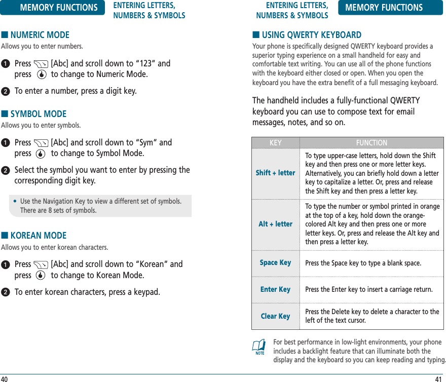 ENTERING LETTERS, NUMBERS &amp; SYMBOLS MEMORY FUNCTIONS■USING QWERTY KEYBOARDYour phone is specifically designed QWERTY keyboard provides asuperior typing experience on a small handheld for easy and comfortable text writing. You can use all of the phone functionswith the keyboard either closed or open. When you open the keyboard you have the extra benefit of a full messaging keyboard.The handheld includes a fully-functional QWERTY keyboard you can use to compose text for email messages, notes, and so on.41MEMORY FUNCTIONS ENTERING LETTERS, NUMBERS &amp; SYMBOLS■NUMERIC MODEAllows you to enter numbers.Press         [Abc] and scroll down to “123” andpress         to change to Numeric Mode.To enter a number, press a digit key.    ■SYMBOL MODEAllows you to enter symbols.Press         [Abc] and scroll down to “Sym” andpress         to change to Symbol Mode.Select the symbol you want to enter by pressing thecorresponding digit key.■KOREAN MODEAllows you to enter korean characters.Press         [Abc] and scroll down to “Korean” andpress         to change to Korean Mode.To enter korean characters, press a keypad.    40•Use the Navigation Key to view a different set of symbols. There are 8 sets of symbols.FUNCTIONKEYTo type upper-case letters, hold down the Shiftkey and then press one or more letter keys.Alternatively, you can briefly hold down a letterkey to capitalize a letter. Or, press and releasethe Shift key and then press a letter key.Shift + letterTo type the number or symbol printed in orangeat the top of a key, hold down the orange-colored Alt key and then press one or more letter keys. Or, press and release the Alt key andthen press a letter key.Alt + letter Press the Space key to type a blank space.Press the Enter key to insert a carriage return.Space KeyEnter KeyPress the Delete key to delete a character to theleft of the text cursor.Clear KeyFor best performance in low-light environments, your phoneincludes a backlight feature that can illuminate both the display and the keyboard so you can keep reading and typing.