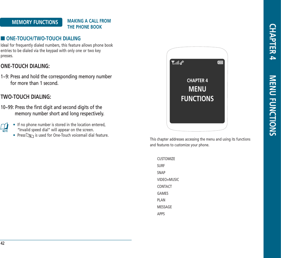CHAPTER 4MENU FUNCTIONSThis chapter addresses accessing the menu and using its functionsand features to customize your phone.CUSTOMIZESURFSNAPVIDEO+MUSICCONTACTGAMESPLANMESSAGEAPPSCHAPTER 4       MENU FUNCTIONS42MEMORY FUNCTIONS MAKING A CALL FROMTHE PHONE BOOK■ONE-TOUCH/TWO-TOUCH DIALINGIdeal for frequently dialed numbers, this feature allows phone bookentries to be dialed via the keypad with only one or two key presses.ONE-TOUCH DIALING:1~9: Press and hold the corresponding memory numberfor more than 1 second.TWO-TOUCH DIALING:10~99: Press the first digit and second digits of thememory number short and long respectively.•If no phone number is stored in the location entered,“Invalid speed dial” will appear on the screen.•Press         is used for One-Touch voicemail dial feature.