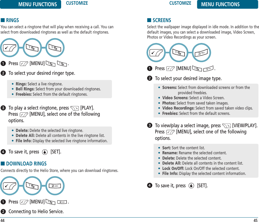 CUSTOMIZE MENU FUNCTIONS45MENU FUNCTIONS CUSTOMIZE■RINGSYou can select a ringtone that will play when receiving a call. You canselect from downloaded ringtones as well as the default ringtones. Press         [MENU]                  .To select your desired ringer type.To play a select ringtone, press         [PLAY]. Press         [MENU], select one of the followingoptions.To save it, press         [SET].44•Rings: Select a live ringtone.•Bell Rings: Select from your downloaded ringtones.•Freebies: Select from the default ringtones.•Delete: Delete the selected live ringtone.•Delete All: Delete all contents in the live ringtone list.•File Info: Display the selected live ringtone information.■DOWNLOAD RINGSConnects directly to the Helio Store, where you can download ringtones.Press         [MENU]                  .Connecting to Helio Service.■SCREENSSelect the wallpaper image displayed in idle mode. In addition to thedefault images, you can select a downloaded image, Video Screen,Photos or Video Recordings as your screen.Press         [MENU]                  .To select your desired image type.To view/play a select image, press         [VIEW/PLAY]. Press         [MENU], select one of the followingoptions.To save it, press         [SET].•Screens: Select from downloaded screens or from theprovided freebies.•Video Screens: Select a Video Screen.•Photos: Select from saved taken images.•Video Recordings: Select from saved taken video clips.•Freebies: Select from the default screens.•Sort: Sort the content list.•Rename: Rename the selected content.•Delete: Delete the selected content.•Delete All: Delete all contents in the content list.•Lock On/Off: Lock On/Off the selected content.•File Info: Display the selected content information.