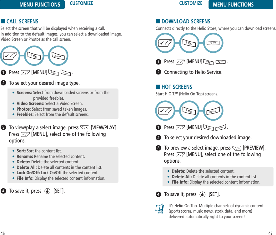 CUSTOMIZE MENU FUNCTIONS47MENU FUNCTIONS CUSTOMIZE46■DOWNLOAD SCREENSConnects directly to the Helio Store, where you can download screens.Press         [MENU]                  .Connecting to Helio Service.■CALL SCREENSSelect the screen that will be displayed when receiving a call. In addition to the default images, you can select a downloaded image,Video Screen or Photos as the call screen.Press         [MENU]                  .To select your desired image type.To view/play a select image, press         [VIEW/PLAY]. Press         [MENU], select one of the followingoptions.To save it, press         [SET].•Screens: Select from downloaded screens or from theprovided freebies.•Video Screens: Select a Video Screen.•Photos: Select from saved taken images.•Freebies: Select from the default screens.•Sort: Sort the content list.•Rename: Rename the selected content.•Delete: Delete the selected content.•Delete All: Delete all contents in the content list.•Lock On/Off: Lock On/Off the selected content.•File Info: Display the selected content information.■HOT SCREENSStart H.O.T.TM (Helio On Top) screens. Press         [MENU]                  .To select your desired downloaded image.To preview a select image, press         [PREVIEW]. Press         [MENU], select one of the followingoptions.To save it, press         [SET].•Delete: Delete the selected content.•Delete All: Delete all contents in the content list.•File Info: Display the selected content information.It’s Helio On Top. Multiple channels of dynamic content(sports scores, music news, stock data, and more)delivered automatically right to your screen!
