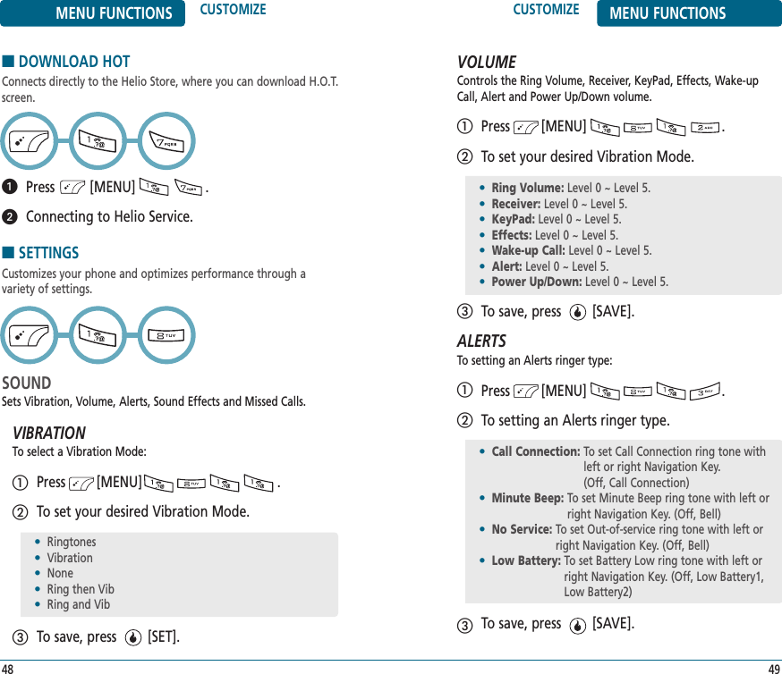 CUSTOMIZE MENU FUNCTIONS49MENU FUNCTIONS CUSTOMIZE48■DOWNLOAD HOTConnects directly to the Helio Store, where you can download H.O.T.screen.Press         [MENU]                  .Connecting to Helio Service.■SETTINGSCustomizes your phone and optimizes performance through a variety of settings. SOUNDSets Vibration, Volume, Alerts, Sound Effects and Missed Calls.VIBRATIONTo select a Vibration Mode:Press        [MENU]                                 .To set your desired Vibration Mode.To save, press        [SET].•Ringtones•Vibration•None•Ring then Vib•Ring and VibVOLUMEControls the Ring Volume, Receiver, KeyPad, Effects, Wake-upCall, Alert and Power Up/Down volume.Press        [MENU]                                 .To set your desired Vibration Mode.To save, press        [SAVE].ALERTSTo setting an Alerts ringer type:Press        [MENU]                                 .To setting an Alerts ringer type.To save, press        [SAVE].•Ring Volume: Level 0 ~ Level 5.•Receiver: Level 0 ~ Level 5.•KeyPad: Level 0 ~ Level 5.•Effects: Level 0 ~ Level 5.•Wake-up Call: Level 0 ~ Level 5.•Alert: Level 0 ~ Level 5.•Power Up/Down: Level 0 ~ Level 5.•Call Connection: To set Call Connection ring tone withleft or right Navigation Key. (Off, Call Connection)•Minute Beep: To set Minute Beep ring tone with left orright Navigation Key. (Off, Bell)•No Service: To set Out-of-service ring tone with left orright Navigation Key. (Off, Bell)•Low Battery: To set Battery Low ring tone with left orright Navigation Key. (Off, Low Battery1,Low Battery2)