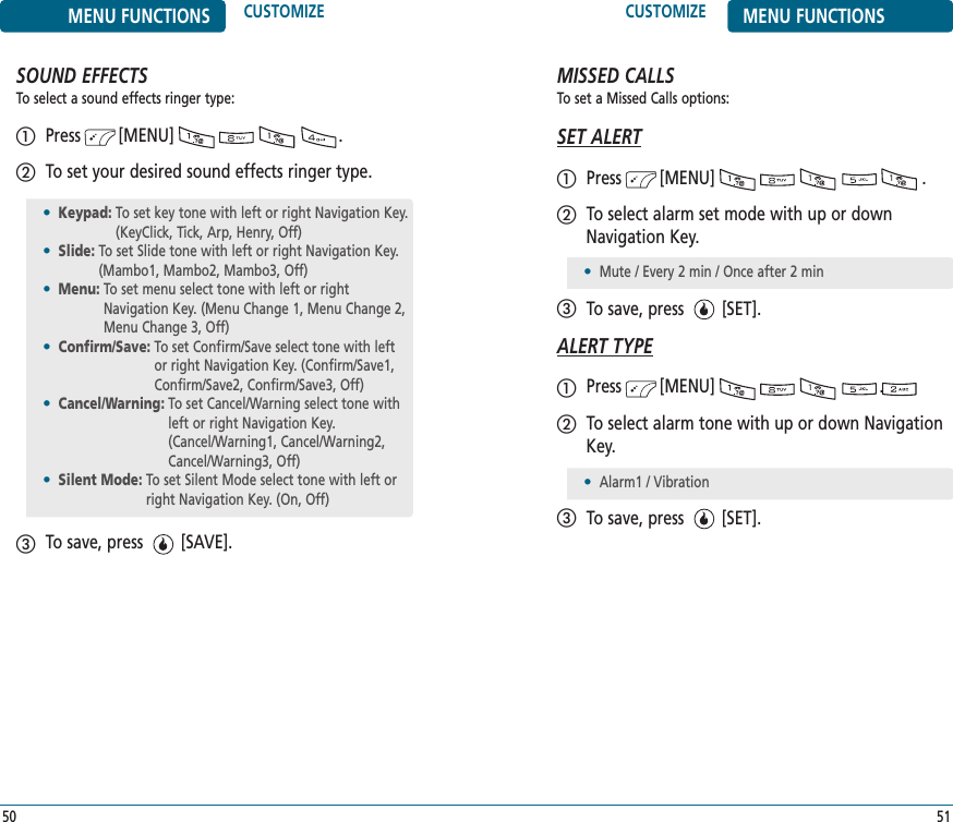 CUSTOMIZE MENU FUNCTIONS51MENU FUNCTIONS CUSTOMIZE50SOUND EFFECTSTo select a sound effects ringer type:Press        [MENU]                                 .To set your desired sound effects ringer type.To save, press        [SAVE].•Keypad: To set key tone with left or right Navigation Key.(KeyClick, Tick, Arp, Henry, Off)•Slide: To set Slide tone with left or right Navigation Key.(Mambo1, Mambo2, Mambo3, Off)•Menu: To set menu select tone with left or rightNavigation Key. (Menu Change 1, Menu Change 2,Menu Change 3, Off)•Confirm/Save: To set Confirm/Save select tone with leftor right Navigation Key. (Confirm/Save1,Confirm/Save2, Confirm/Save3, Off)•Cancel/Warning: To set Cancel/Warning select tone withleft or right Navigation Key.(Cancel/Warning1, Cancel/Warning2,Cancel/Warning3, Off)•Silent Mode: To set Silent Mode select tone with left orright Navigation Key. (On, Off)MISSED CALLSTo set a Missed Calls options:SET ALERTPress        [MENU]                                          .To select alarm set mode with up or downNavigation Key.To save, press        [SET].ALERT TYPEPress        [MENU]                                 .To select alarm tone with up or down NavigationKey. To save, press        [SET].•Mute / Every 2 min / Once after 2 min •Alarm1 / Vibration
