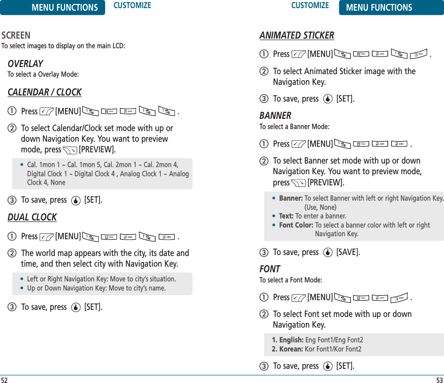 SCREENTo select images to display on the main LCD:OVERLAYTo select a Overlay Mode:CALENDAR / CLOCKPress        [MENU]                                          .To select Calendar/Clock set mode with up ordown Navigation Key. You want to previewmode, press        [PREVIEW].To save, press        [SET].DUAL CLOCKPress        [MENU]                                          .The world map appears with the city, its date andtime, and then select city with Navigation Key. To save, press        [SET].CUSTOMIZE MENU FUNCTIONS53MENU FUNCTIONS CUSTOMIZE52•Cal. 1mon 1 ~ Cal. 1mon 5, Cal. 2mon 1 ~ Cal. 2mon 4,Digital Clock 1 ~ Digital Clock 4 , Analog Clock 1 ~ AnalogClock 4, None•Left or Right Navigation Key: Move to city’s situation.•Up or Down Navigation Key: Move to city’s name.ANIMATED STICKERPress        [MENU]                                          .To select Animated Sticker image with theNavigation Key.To save, press        [SET].BANNERTo select a Banner Mode:Press        [MENU]                                   .To select Banner set mode with up or downNavigation Key. You want to preview mode, press        [PREVIEW].To save, press        [SAVE].FONTTo select a Font Mode:Press        [MENU]                                   .To select Font set mode with up or downNavigation Key.To save, press        [SET].•Banner: To select Banner with left or right Navigation Key.(Use, None) •Text: To enter a banner.•Font Color: To select a banner color with left or rightNavigation Key.1. English: Eng Font1/Eng Font22. Korean: Kor Font1/Kor Font2