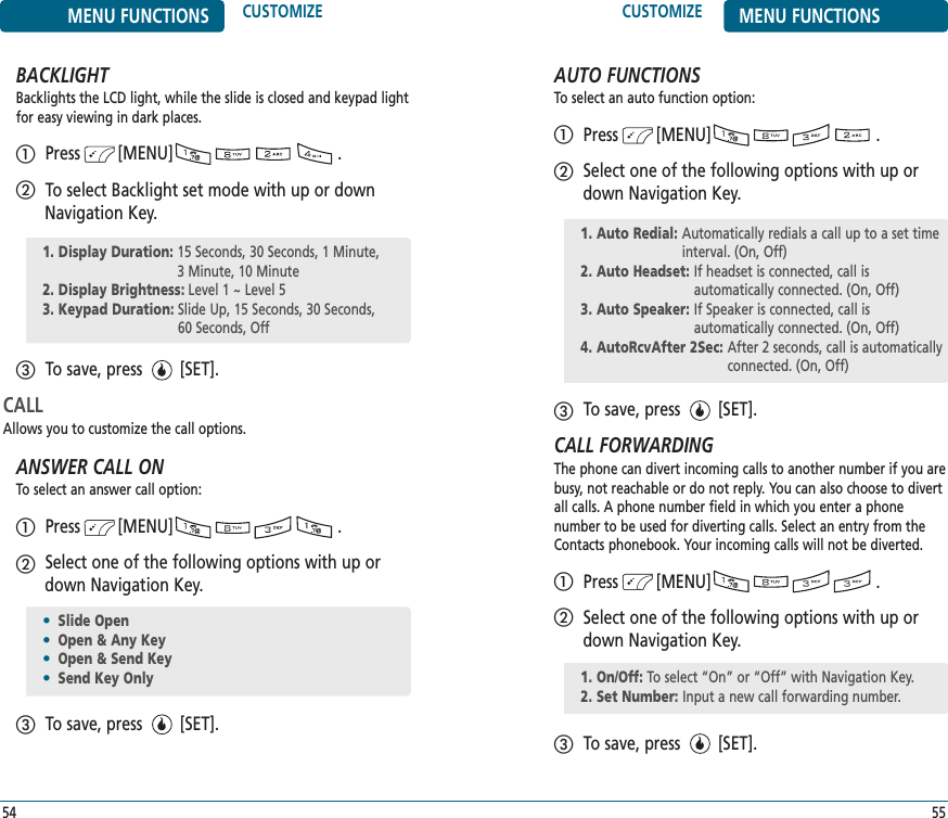 CUSTOMIZE MENU FUNCTIONS55MENU FUNCTIONS CUSTOMIZE54BACKLIGHTBacklights the LCD light, while the slide is closed and keypad lightfor easy viewing in dark places.Press        [MENU]                                   .To select Backlight set mode with up or downNavigation Key.To save, press        [SET].CALLAllows you to customize the call options.ANSWER CALL ONTo select an answer call option:Press        [MENU]                                   .Select one of the following options with up ordown Navigation Key.To save, press        [SET].1. Display Duration: 15 Seconds, 30 Seconds, 1 Minute, 3 Minute, 10 Minute2. Display Brightness: Level 1 ~ Level 5 3. Keypad Duration: Slide Up, 15 Seconds, 30 Seconds, 60 Seconds, Off•Slide Open•Open &amp; Any Key•Open &amp; Send Key•Send Key OnlyAUTO FUNCTIONSTo select an auto function option:Press        [MENU]                                   .Select one of the following options with up ordown Navigation Key.To save, press        [SET].CALL FORWARDINGThe phone can divert incoming calls to another number if you arebusy, not reachable or do not reply. You can also choose to divertall calls. A phone number field in which you enter a phone number to be used for diverting calls. Select an entry from theContacts phonebook. Your incoming calls will not be diverted.Press        [MENU]                                   .Select one of the following options with up ordown Navigation Key.To save, press        [SET].1. Auto Redial: Automatically redials a call up to a set timeinterval. (On, Off)2. Auto Headset: If headset is connected, call is automatically connected. (On, Off)3. Auto Speaker: If Speaker is connected, call is automatically connected. (On, Off)4. AutoRcvAfter 2Sec: After 2 seconds, call is automaticallyconnected. (On, Off)1. On/Off: To select “On” or “Off” with Navigation Key.2. Set Number: Input a new call forwarding number.