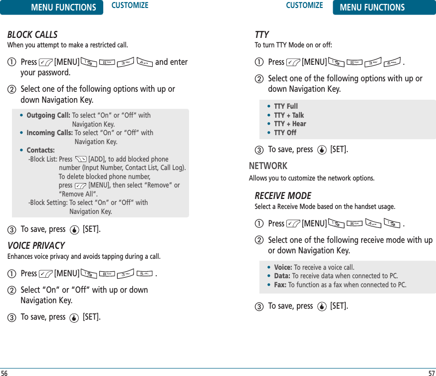 CUSTOMIZE MENU FUNCTIONS57MENU FUNCTIONS CUSTOMIZE56BLOCK CALLSWhen you attempt to make a restricted call.Press        [MENU]                                   and enteryour password.Select one of the following options with up ordown Navigation Key.To save, press        [SET].VOICE PRIVACYEnhances voice privacy and avoids tapping during a call.Press        [MENU]                                   .Select “On” or “Off” with up or down Navigation Key.To save, press        [SET].TTYTo turn TTY Mode on or off:Press        [MENU]                                   .Select one of the following options with up ordown Navigation Key.To save, press        [SET].NETWORKAllows you to customize the network options.RECEIVE MODESelect a Receive Mode based on the handset usage.Press        [MENU]                                   .Select one of the following receive mode with upor down Navigation Key..To save, press        [SET].•TTY Full•TTY + Talk•TTY + Hear•TTY Off•Voice: To receive a voice call.•Data: To receive data when connected to PC.•Fax: To function as a fax when connected to PC.•Outgoing Call: To select “On” or “Off” with Navigation Key.•Incoming Calls: To select “On” or “Off” with Navigation Key.•Contacts: -Block List: Press         [ADD], to add blocked phone number (Input Number, Contact List, Call Log).To delete blocked phone number, press         [MENU], then select “Remove” or “Remove All”.  -Block Setting: To select “On” or “Off” with Navigation Key.