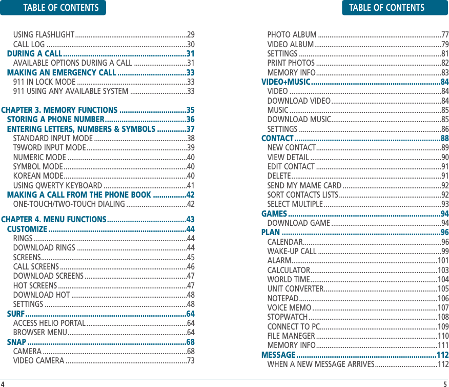 TABLE OF CONTENTSPHOTO ALBUM .................................................................77VIDEO ALBUM...................................................................79SETTINGS ...........................................................................81PRINT PHOTOS ..................................................................82MEMORY INFO..................................................................83VIDEO+MUSIC..............................................................84VIDEO ................................................................................84DOWNLOAD VIDEO..........................................................84MUSIC ................................................................................85DOWNLOAD MUSIC..........................................................85SETTINGS ...........................................................................86CONTACT ......................................................................88NEW CONTACT..................................................................89VIEW DETAIL .....................................................................90EDIT CONTACT ..................................................................91DELETE...............................................................................91SEND MY MAME CARD ....................................................92SORT CONTACTS LISTS......................................................92SELECT MULTIPLE..............................................................93GAMES .........................................................................94DOWNLOAD GAME ..........................................................94PLAN ............................................................................96CALENDAR.........................................................................96WAKE-UP CALL .................................................................99ALARM.............................................................................101CALCULATOR...................................................................103WORLD TIME...................................................................104UNIT CONVERTER............................................................105NOTEPAD.........................................................................106VOICE MEMO ..................................................................107STOPWATCH....................................................................108CONNECT TO PC..............................................................109FILE MANEGER ................................................................110MEMORY INFO................................................................111MESSAGE ...................................................................112WHEN A NEW MESSAGE ARRIVES.................................1125TABLE OF CONTENTSUSING FLASHLIGHT...........................................................29CALL LOG ..........................................................................30DURING A CALL...........................................................31AVAILABLE OPTIONS DURING A CALL ............................31MAKING AN EMERGENCY CALL .................................33911 IN LOCK MODE ..........................................................33911 USING ANY AVAILABLE SYSTEM ..............................33CHAPTER 3. MEMORY FUNCTIONS ................................35STORING A PHONE NUMBER.......................................36ENTERING LETTERS, NUMBERS &amp; SYMBOLS ..............37STANDARD INPUT MODE .................................................38T9WORD INPUT MODE.....................................................39NUMERIC MODE ...............................................................40SYMBOL MODE.................................................................40KOREAN MODE.................................................................40USING QWERTY KEYBOARD ............................................41MAKING A CALL FROM THE PHONE BOOK ................42ONE-TOUCH/TWO-TOUCH DIALING ................................42CHAPTER 4. MENU FUNCTIONS......................................43CUSTOMIZE ..................................................................44RINGS .................................................................................44DOWNLOAD RINGS ..........................................................44SCREENS.............................................................................45CALL SCREENS ...................................................................46DOWNLOAD SCREENS ......................................................47HOT SCREENS ....................................................................47DOWNLOAD HOT .............................................................48SETTINGS ...........................................................................48SURF .............................................................................64ACCESS HELIO PORTAL .....................................................64BROWSER MENU...............................................................64SNAP ............................................................................68CAMERA ............................................................................68VIDEO CAMERA ................................................................734