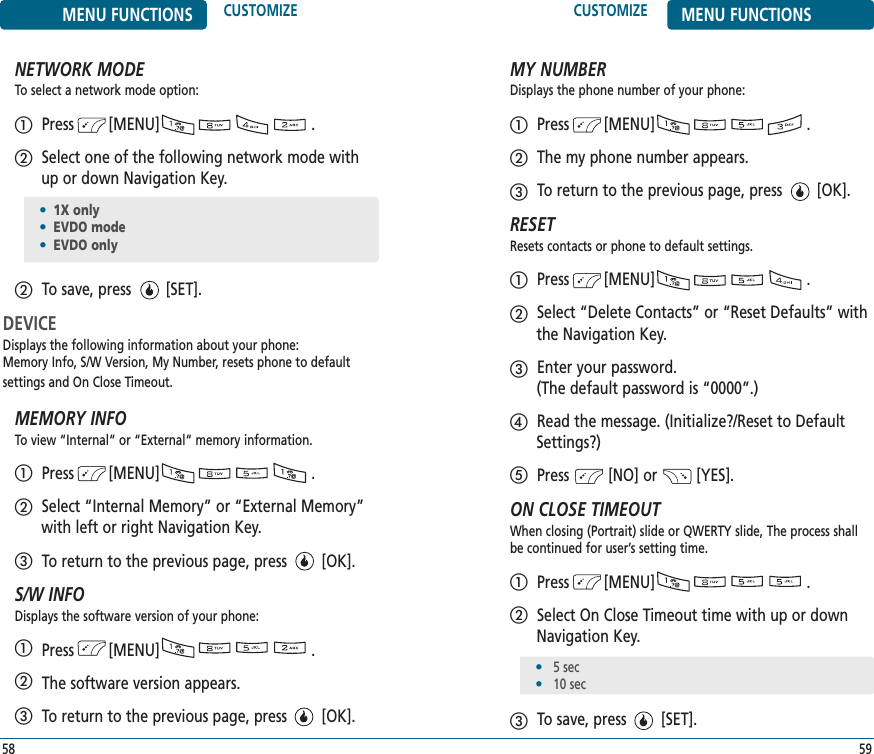 CUSTOMIZE MENU FUNCTIONS59MENU FUNCTIONS CUSTOMIZE58NETWORK MODETo select a network mode option:Press        [MENU]                                   .Select one of the following network mode withup or down Navigation Key.To save, press        [SET].DEVICEDisplays the following information about your phone: Memory Info, S/W Version, My Number, resets phone to default settings and On Close Timeout.MEMORY INFOTo view “Internal“ or “External“ memory information. Press        [MENU]                                   .Select “Internal Memory” or “External Memory”with left or right Navigation Key.To return to the previous page, press        [OK].S/W INFODisplays the software version of your phone: Press        [MENU]                                   .The software version appears.To return to the previous page, press        [OK].MY NUMBERDisplays the phone number of your phone:Press        [MENU]                                   .The my phone number appears.To return to the previous page, press        [OK].RESETResets contacts or phone to default settings.Press        [MENU]                                   .Select “Delete Contacts” or “Reset Defaults” withthe Navigation Key.Enter your password. (The default password is “0000”.)Read the message. (Initialize?/Reset to DefaultSettings?)Press         [NO] or         [YES].ON CLOSE TIMEOUTWhen closing (Portrait) slide or QWERTY slide, The process shallbe continued for user’s setting time.Press        [MENU]                                   .Select On Close Timeout time with up or downNavigation Key.To save, press        [SET].•5 sec•10 sec•1X only•EVDO mode•EVDO only
