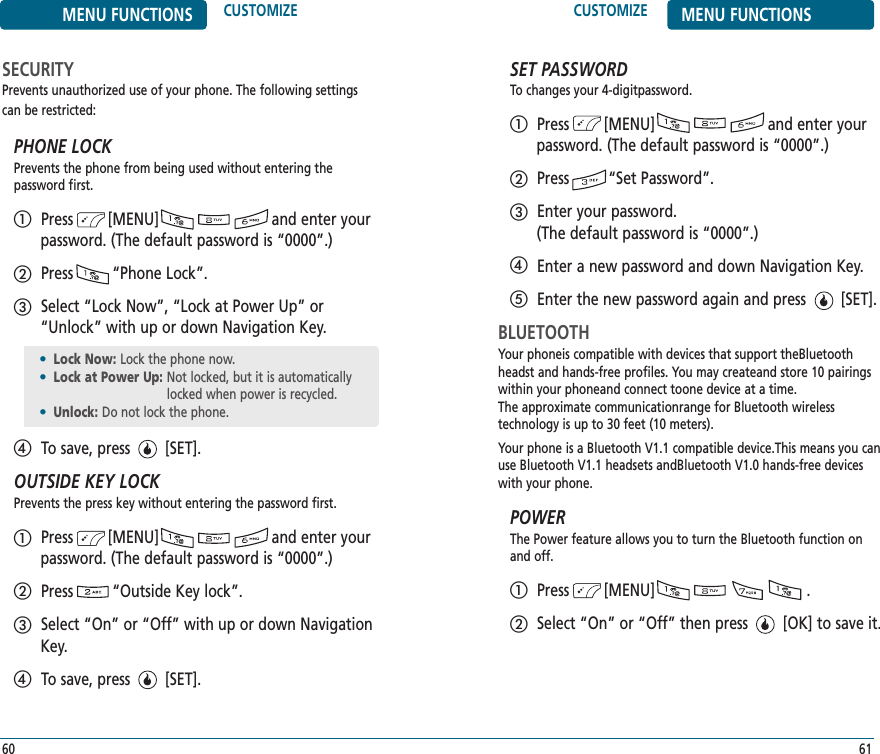 CUSTOMIZE MENU FUNCTIONS61MENU FUNCTIONS CUSTOMIZE60SECURITYPrevents unauthorized use of your phone. The following settingscan be restricted:PHONE LOCKPrevents the phone from being used without entering the password first.Press        [MENU]                          and enter yourpassword. (The default password is “0000”.)Press         “Phone Lock”.Select “Lock Now”, “Lock at Power Up” or“Unlock” with up or down Navigation Key.To save, press        [SET].OUTSIDE KEY LOCKPrevents the press key without entering the password first.Press        [MENU]                          and enter yourpassword. (The default password is “0000”.)Press         “Outside Key lock”.Select “On” or “Off” with up or down NavigationKey.To save, press        [SET].SET PASSWORDTo changes your 4-digitpassword.Press        [MENU]                          and enter yourpassword. (The default password is “0000”.)Press         “Set Password”.Enter your password. (The default password is “0000”.)Enter a new password and down Navigation Key.Enter the new password again and press        [SET].BLUETOOTHYour phoneis compatible with devices that support theBluetoothheadst and hands-free profiles. You may createand store 10 pairingswithin your phoneand connect toone device at a time. The approximate communicationrange for Bluetooth wireless technology is up to 30 feet (10 meters). Your phone is a Bluetooth V1.1 compatible device.This means you canuse Bluetooth V1.1 headsets andBluetooth V1.0 hands-free deviceswith your phone.POWERThe Power feature allows you to turn the Bluetooth function on and off. Press        [MENU]                                   .Select “On” or “Off” then press        [OK] to save it.•Lock Now: Lock the phone now.•Lock at Power Up: Not locked, but it is automaticallylocked when power is recycled.•Unlock: Do not lock the phone.