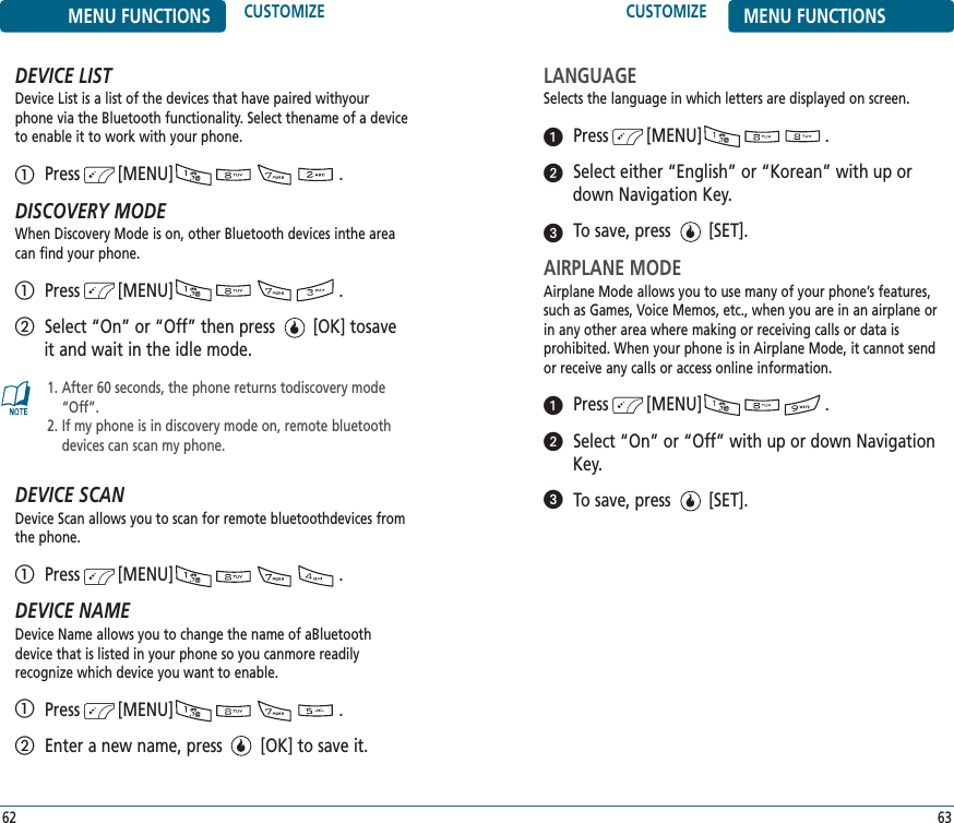 CUSTOMIZE MENU FUNCTIONS63MENU FUNCTIONS CUSTOMIZE62DEVICE LISTDevice List is a list of the devices that have paired withyourphone via the Bluetooth functionality. Select thename of a deviceto enable it to work with your phone. Press        [MENU]                                   .DISCOVERY MODEWhen Discovery Mode is on, other Bluetooth devices inthe areacan find your phone. Press        [MENU]                                   .Select “On” or “Off” then press        [OK] tosaveit and wait in the idle mode.DEVICE SCANDevice Scan allows you to scan for remote bluetoothdevices fromthe phone.  Press        [MENU]                                   .DEVICE NAMEDevice Name allows you to change the name of aBluetoothdevice that is listed in your phone so you canmore readily recognize which device you want to enable. Press        [MENU]                                   .Enter a new name, press        [OK] to save it.1. After 60 seconds, the phone returns todiscovery mode“Off”.2. If my phone is in discovery mode on, remote bluetoothdevices can scan my phone. LANGUAGESelects the language in which letters are displayed on screen.Press        [MENU]                          .Select either “English” or “Korean” with up ordown Navigation Key.To save, press        [SET].AIRPLANE MODEAirplane Mode allows you to use many of your phone’s features,such as Games, Voice Memos, etc., when you are in an airplane orin any other area where making or receiving calls or data is prohibited. When your phone is in Airplane Mode, it cannot sendor receive any calls or access online information.Press        [MENU]                          .Select “On” or “Off” with up or down NavigationKey.To save, press        [SET].