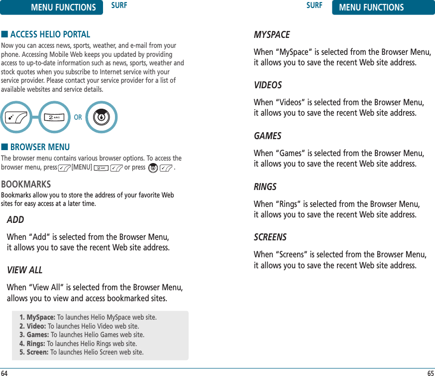 MYSPACEWhen “MySpace” is selected from the Browser Menu, it allows you to save the recent Web site address.VIDEOSWhen “Videos” is selected from the Browser Menu, it allows you to save the recent Web site address.GAMESWhen “Games” is selected from the Browser Menu, it allows you to save the recent Web site address.RINGSWhen “Rings” is selected from the Browser Menu, it allows you to save the recent Web site address.SCREENSWhen “Screens” is selected from the Browser Menu, it allows you to save the recent Web site address.SURF MENU FUNCTIONS65MENU FUNCTIONS SURF64■ACCESS HELIO PORTALNow you can access news, sports, weather, and e-mail from yourphone. Accessing Mobile Web keeps you updated by providingaccess to up-to-date information such as news, sports, weather andstock quotes when you subscribe to Internet service with your service provider. Please contact your service provider for a list ofavailable websites and service details.■BROWSER MENUThe browser menu contains various browser options. To access thebrowser menu, press        [MENU]                  or press                .BOOKMARKSBookmarks allow you to store the address of your favorite Websites for easy access at a later time.ADDWhen “Add” is selected from the Browser Menu, it allows you to save the recent Web site address.VIEW ALLWhen “View All” is selected from the Browser Menu, allows you to view and access bookmarked sites.OR1. MySpace: To launches Helio MySpace web site.2. Video: To launches Helio Video web site.3. Games: To launches Helio Games web site.4. Rings: To launches Helio Rings web site.5. Screen: To launches Helio Screen web site.