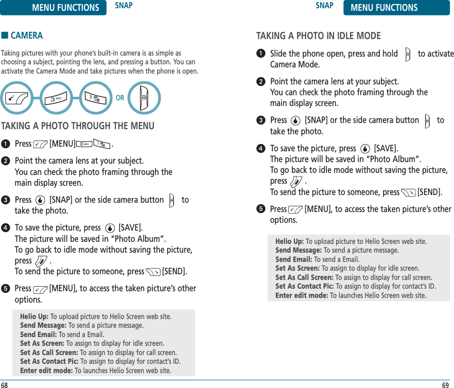 ■CAMERATaking pictures with your phone’s built-in camera is as simple as choosing a subject, pointing the lens, and pressing a button. You can activate the Camera Mode and take pictures when the phone is open.TAKING A PHOTO THROUGH THE MENUPress        [MENU]                .Point the camera lens at your subject. You can check the photo framing through the main display screen.Press        [SNAP] or the side camera button        to take the photo.To save the picture, press        [SAVE]. The picture will be saved in “Photo Album”.To go back to idle mode without saving the picture,press        .To send the picture to someone, press        [SEND].Press        [MENU], to access the taken picture’s otheroptions.SNAP MENU FUNCTIONS69MENU FUNCTIONS SNAP68ORTAKING A PHOTO IN IDLE MODESlide the phone open, press and hold         to activate Camera Mode.Point the camera lens at your subject.You can check the photo framing through the main display screen.Press        [SNAP] or the side camera button        totake the photo.To save the picture, press        [SAVE]. The picture will be saved in “Photo Album”.To go back to idle mode without saving the picture,press        .To send the picture to someone, press        [SEND].Press        [MENU], to access the taken picture’s otheroptions.Helio Up: To upload picture to Helio Screen web site.Send Message: To send a picture message.Send Email: To send a Email.Set As Screen: To assign to display for idle screen.Set As Call Screen: To assign to display for call screen.Set As Contact Pic: To assign to display for contact’s ID.Enter edit mode: To launches Helio Screen web site.Helio Up: To upload picture to Helio Screen web site.Send Message: To send a picture message.Send Email: To send a Email.Set As Screen: To assign to display for idle screen.Set As Call Screen: To assign to display for call screen.Set As Contact Pic: To assign to display for contact’s ID.Enter edit mode: To launches Helio Screen web site.