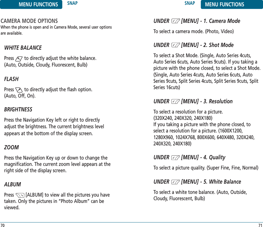 SNAP MENU FUNCTIONS71MENU FUNCTIONS SNAP70CAMERA MODE OPTIONSWhen the phone is open and in Camera Mode, several user optionsare available.WHITE BALANCEPress        to directly adjust the white balance.(Auto, Outside, Cloudy, Fluorescent, Bulb)FLASHPress        to directly adjust the flash option. (Auto, Off, On).BRIGHTNESSPress the Navigation Key left or right to directlyadjust the brightness. The current brightness levelappears at the bottom of the display screen.ZOOMPress the Navigation Key up or down to change themagnification. The current zoom level appears at theright side of the display screen.ALBUMPress         [ALBUM] to view all the pictures you havetaken. Only the pictures in “Photo Album” can beviewed.UNDER        [MENU] - 1. Camera ModeTo select a camera mode. (Photo, Video)UNDER        [MENU] - 2. Shot ModeTo select a Shot Mode. (Single, Auto Series 4cuts,Auto Series 6cuts, Auto Series 9cuts). If you taking apicture with the phone closed, to select a Shot Mode.(Single, Auto Series 4cuts, Auto Series 6cuts, AutoSeries 9cuts, Split Series 4cuts, Split Series 9cuts, SplitSeries 16cuts)UNDER        [MENU] - 3. ResolutionTo select a resolution for a picture. (320X240, 240X320, 240X180) If you taking a picture with the phone closed, toselect a resolution for a picture. (1600X1200,1280X960, 1024X768, 800X600, 640X480, 320X240,240X320, 240X180) UNDER        [MENU] - 4. QualityTo select a picture quality. (Super Fine, Fine, Normal)UNDER        [MENU] - 5. White BalanceTo select a white tone balance. (Auto, Outside,Cloudy, Fluorescent, Bulb)