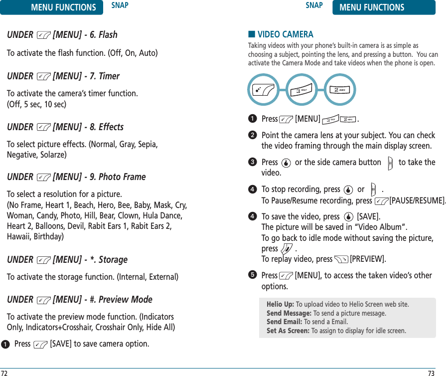 UNDER        [MENU] - 9. Photo FrameTo select a resolution for a picture. (No Frame, Heart 1, Beach, Hero, Bee, Baby, Mask, Cry,Woman, Candy, Photo, Hill, Bear, Clown, Hula Dance,Heart 2, Balloons, Devil, Rabit Ears 1, Rabit Ears 2,Hawaii, Birthday) UNDER        [MENU] - *. StorageTo activate the storage function. (Internal, External)UNDER        [MENU] - #. Preview ModeTo activate the preview mode function. (IndicatorsOnly, Indicators+Crosshair, Crosshair Only, Hide All)Press         [SAVE] to save camera option.SNAP MENU FUNCTIONS73MENU FUNCTIONS SNAP72UNDER        [MENU] - 6. FlashTo activate the flash function. (Off, On, Auto)UNDER        [MENU] - 7. TimerTo activate the camera’s timer function. (Off, 5 sec, 10 sec)UNDER        [MENU] - 8. EffectsTo select picture effects. (Normal, Gray, Sepia,Negative, Solarze)■VIDEO CAMERATaking videos with your phone’s built-in camera is as simple as choosing a subject, pointing the lens, and pressing a button.  You canactivate the Camera Mode and take videos when the phone is open.Press        [MENU]                 .Point the camera lens at your subject. You can check the video framing through the main display screen.Press        or the side camera button        to take thevideo.To stop recording, press        or        . To Pause/Resume recording, press        [PAUSE/RESUME].To save the video, press        [SAVE]. The picture will be saved in “Video Album”.To go back to idle mode without saving the picture,press        .To replay video, press        [PREVIEW].Press        [MENU], to access the taken video’s otheroptions.Helio Up: To upload video to Helio Screen web site.Send Message: To send a picture message.Send Email: To send a Email.Set As Screen: To assign to display for idle screen.