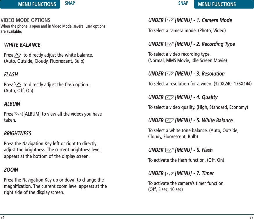 SNAP MENU FUNCTIONS75MENU FUNCTIONS SNAP74VIDEO MODE OPTIONSWhen the phone is open and in Video Mode, several user optionsare available.WHITE BALANCEPress        to directly adjust the white balance.(Auto, Outside, Cloudy, Fluorescent, Bulb)FLASHPress        to directly adjust the flash option.(Auto, Off, On).ALBUMPress        [ALBUM] to view all the videos you havetaken.BRIGHTNESSPress the Navigation Key left or right to directlyadjust the brightness. The current brightness levelappears at the bottom of the display screen.ZOOMPress the Navigation Key up or down to change themagnification. The current zoom level appears at theright side of the display screen.UNDER        [MENU] - 1. Camera ModeTo select a camera mode. (Photo, Video)UNDER        [MENU] - 2. Recording TypeTo select a video recording type. (Normal, MMS Movie, Idle Screen Movie)UNDER        [MENU] - 3. ResolutionTo select a resolution for a video. (320X240, 176X144) UNDER        [MENU] - 4. QualityTo select a video quality. (High, Standard, Economy)UNDER        [MENU] - 5. White BalanceTo select a white tone balance. (Auto, Outside,Cloudy, Fluorescent, Bulb)UNDER        [MENU] - 6. FlashTo activate the flash function. (Off, On)UNDER        [MENU] - 7. TimerTo activate the camera’s timer function. (Off, 5 sec, 10 sec)
