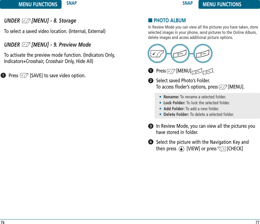SNAP MENU FUNCTIONS77MENU FUNCTIONS SNAP76UNDER        [MENU] - 8. StorageTo select a saved video location. (Internal, External)UNDER        [MENU] - 9. Preview ModeTo activate the preview mode function. (Indicators Only,Indicators+Crosshair, Crosshair Only, Hide All)Press         [SAVE] to save video option.■PHOTO ALBUMIn Review Mode you can view all the pictures you have taken, storeselected images in your phone, send pictures to the Online Album,delete images and access additional picture options.Press        [MENU]                 .Select saved Photo’s Folder. To access floder’s options, press        [MENU].In Review Mode, you can view all the pictures youhave stored in folder.Select the picture with the Navigation Key and then press        [VIEW] or press        [CHECK] •Rename: To rename a selected folder.•Lock Folder: To lock the selected folder.•Add Folder: To add a new folder.•Delete Folder: To delete a selected folder.