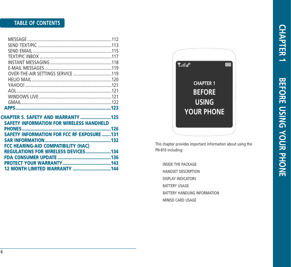 TABLE OF CONTENTS6CHAPTER 1BEFOREUSINGYOUR PHONEThis chapter provides important information about using thePN-810 including:INSIDE THE PACKAGEHANDSET DESCRIPTIONDISPLAY INDICATORSBATTERY USAGEBATTERY HANDLING INFORMATIONMINISD CARD USAGECHAPTER 1       BEFORE USING YOUR PHONEMESSAGE .........................................................................112SEND TEXT/PIC ................................................................113SEND EMAIL ....................................................................115TEXT/PIC INBOX ..............................................................117INSTANT MESSAGING .....................................................118E-MAIL MESSAGES ..........................................................119OVER-THE-AIR SETTINGS SERVICE .................................119HELIO MAIL .....................................................................120YAHOO!...........................................................................121AOL ..................................................................................121WINDOWS LIVE...............................................................121GMAIL..............................................................................122APPS...........................................................................123CHAPTER 5. SAFETY AND WARRANTY ........................125SAFETY INFORMATION FOR WIRELESS HANDHELDPHONES......................................................................126SAFETY INFORMATION FOR FCC RF EXPOSURE .......131SAR INFORMATION....................................................132FCC HEARING-AID COMPATIBILITY (HAC) REGULATIONS FOR WIRELESS DEVICES....................134FDA CONSUMER UPDATE ..........................................136PROTECT YOUR WARRANTY......................................14312 MONTH LIMITED WARRANTY ..............................144