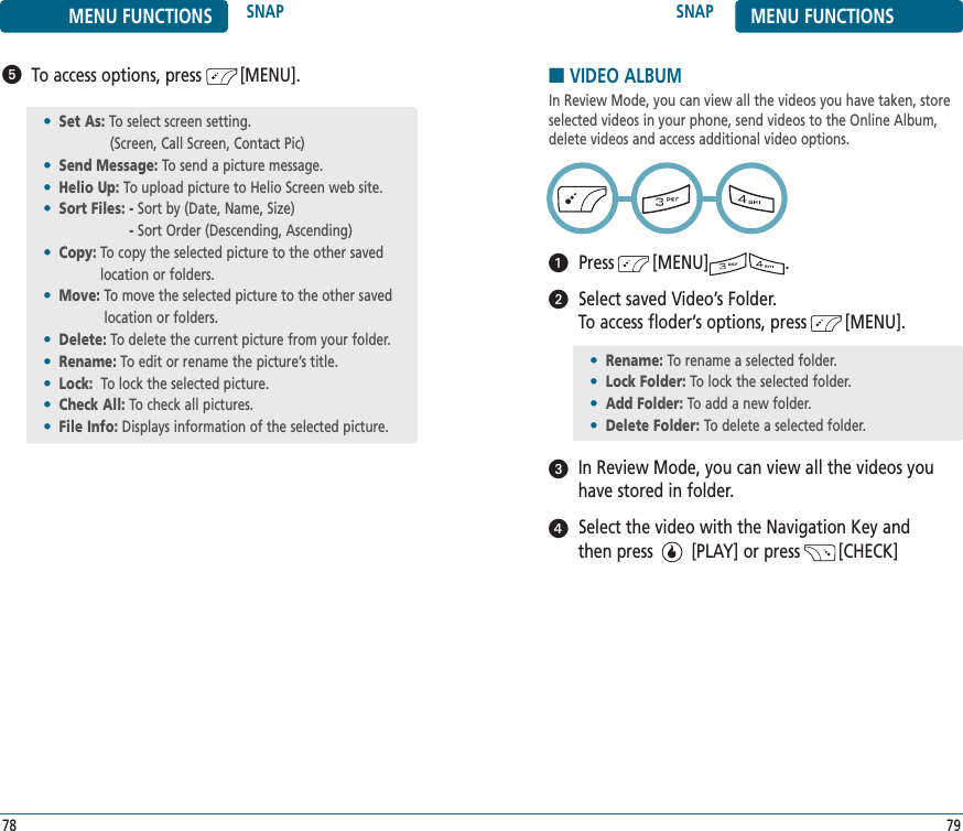 SNAP MENU FUNCTIONS79MENU FUNCTIONS SNAP78■VIDEO ALBUMIn Review Mode, you can view all the videos you have taken, storeselected videos in your phone, send videos to the Online Album, delete videos and access additional video options.Press        [MENU]                .Select saved Video’s Folder. To access floder’s options, press        [MENU].In Review Mode, you can view all the videos you have stored in folder.Select the video with the Navigation Key and then press        [PLAY] or press        [CHECK] To access options, press        [MENU].•Set As: To select screen setting. (Screen, Call Screen, Contact Pic)•Send Message: To send a picture message.•Helio Up: To upload picture to Helio Screen web site.•Sort Files: - Sort by (Date, Name, Size)- Sort Order (Descending, Ascending)•Copy: To copy the selected picture to the other saved location or folders.•Move: To move the selected picture to the other savedlocation or folders.•Delete: To delete the current picture from your folder.•Rename: To edit or rename the picture’s title.•Lock: To lock the selected picture.•Check All: To check all pictures.•File Info: Displays information of the selected picture.•Rename: To rename a selected folder.•Lock Folder: To lock the selected folder.•Add Folder: To add a new folder.•Delete Folder: To delete a selected folder.