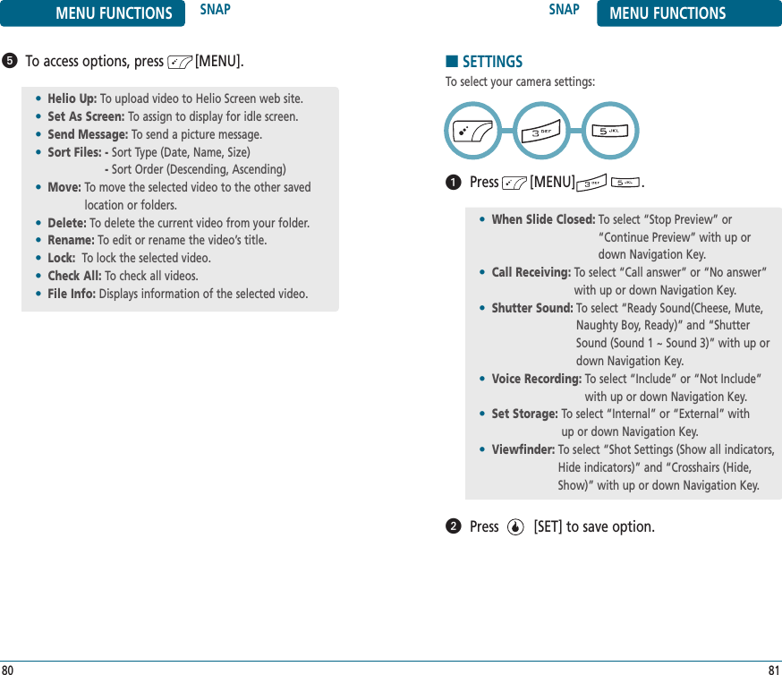SNAP MENU FUNCTIONS81MENU FUNCTIONS SNAP80To access options, press        [MENU].•Helio Up: To upload video to Helio Screen web site.•Set As Screen: To assign to display for idle screen.•Send Message: To send a picture message.•Sort Files: - Sort Type (Date, Name, Size)- Sort Order (Descending, Ascending)•Move: To move the selected video to the other savedlocation or folders.•Delete: To delete the current video from your folder.•Rename: To edit or rename the video’s title.•Lock: To lock the selected video.•Check All: To check all videos.•File Info: Displays information of the selected video.■SETTINGSTo select your camera settings:Press        [MENU]                 .Press         [SET] to save option.•When Slide Closed: To select “Stop Preview” or“Continue Preview” with up ordown Navigation Key.•Call Receiving: To select “Call answer” or “No answer”with up or down Navigation Key.•Shutter Sound: To select “Ready Sound(Cheese, Mute,Naughty Boy, Ready)” and “ShutterSound (Sound 1 ~ Sound 3)” with up ordown Navigation Key.•Voice Recording: To select “Include” or “Not Include”with up or down Navigation Key.•Set Storage: To select “Internal” or “External” with     up or down Navigation Key.•Viewfinder: To select “Shot Settings (Show all indicators,Hide indicators)” and “Crosshairs (Hide,Show)” with up or down Navigation Key.