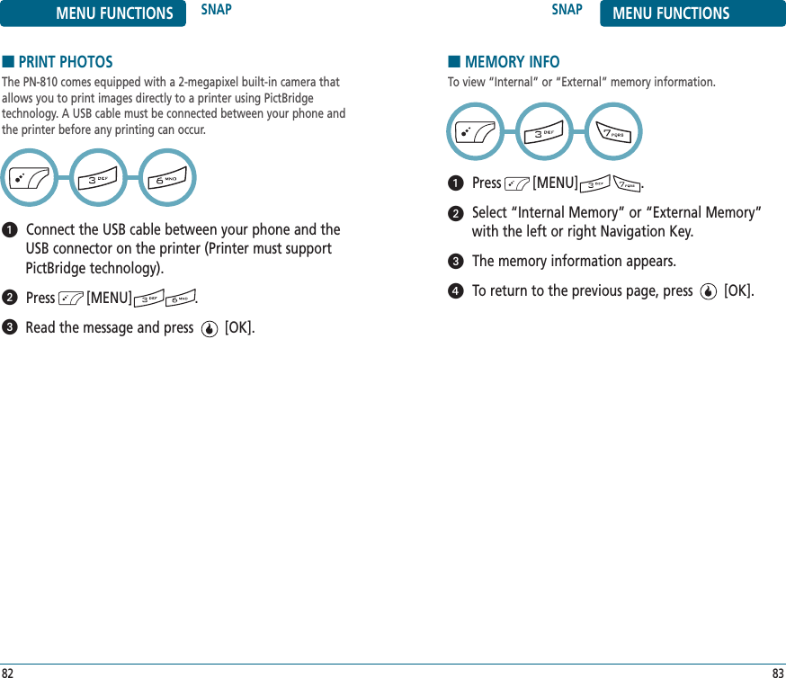 SNAP MENU FUNCTIONS83MENU FUNCTIONS SNAP82■PRINT PHOTOSThe PN-810 comes equipped with a 2-megapixel built-in camera thatallows you to print images directly to a printer using PictBridge technology. A USB cable must be connected between your phone andthe printer before any printing can occur.Connect the USB cable between your phone and theUSB connector on the printer (Printer must supportPictBridge technology).Press        [MENU]                . Read the message and press        [OK].■MEMORY INFOTo view “Internal” or “External” memory information.Press        [MENU]                .Select “Internal Memory” or “External Memory”with the left or right Navigation Key.The memory information appears.To return to the previous page, press        [OK].