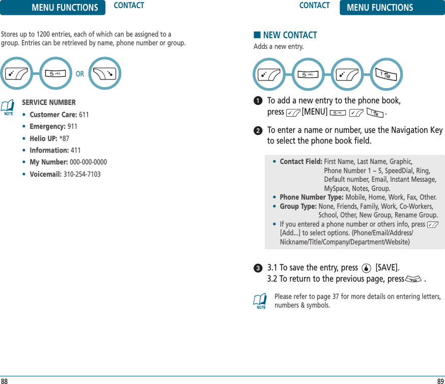 8988CONTACT MENU FUNCTIONSMENU FUNCTIONS CONTACTStores up to 1200 entries, each of which can be assigned to agroup. Entries can be retrieved by name, phone number or group.SERVICE NUMBER•Customer Care: 611•Emergency: 911•Helio UP: *87•Information: 411•My Number: 000-000-0000•Voicemail: 310-254-7103OR■NEW CONTACTAdds a new entry.To add a new entry to the phone book, press        [MENU]                          .To enter a name or number, use the Navigation Keyto select the phone book field.3.1 To save the entry, press        [SAVE]. 3.2 To return to the previous page, press         .Please refer to page 37 for more details on entering letters,numbers &amp; symbols.•Contact Field: First Name, Last Name, Graphic, Phone Number 1 ~ 5, SpeedDial, Ring,Default number, Email, Instant Message,MySpace, Notes, Group.•Phone Number Type: Mobile, Home, Work, Fax, Other.•Group Type: None, Friends, Family, Work, Co-Workers,School, Other, New Group, Rename Group.•If you entered a phone number or others info, press[Add...] to select options. (Phone/Email/Address/Nickname/Title/Company/Department/Website)