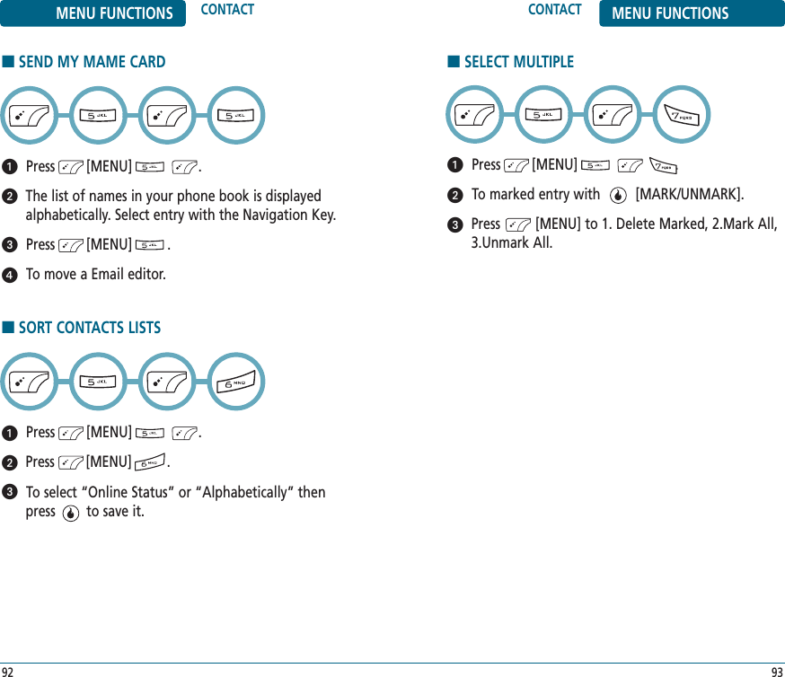 9392CONTACT MENU FUNCTIONSMENU FUNCTIONS CONTACT■SELECT MULTIPLEPress        [MENU]                         .To marked entry with         [MARK/UNMARK].Press         [MENU] to 1. Delete Marked, 2.Mark All,3.Unmark All.■SEND MY MAME CARDPress        [MENU]                 .The list of names in your phone book is displayedalphabetically. Select entry with the Navigation Key.Press        [MENU]         .To move a Email editor.■SORT CONTACTS LISTSPress        [MENU]                 .Press        [MENU]         .To select “Online Status” or “Alphabetically” thenpress        to save it.