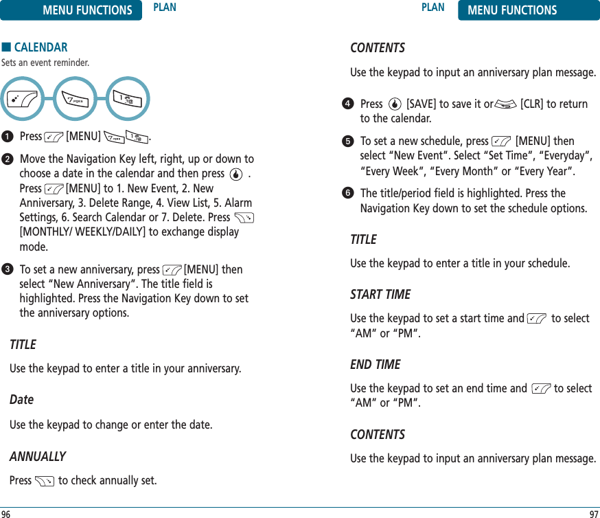 9796CONTENTSUse the keypad to input an anniversary plan message.Press        [SAVE] to save it or         [CLR] to returnto the calendar.To set a new schedule, press         [MENU] thenselect “New Event”. Select “Set Time”, “Everyday”,“Every Week”, “Every Month” or “Every Year”.The title/period field is highlighted. Press theNavigation Key down to set the schedule options.TITLEUse the keypad to enter a title in your schedule.START TIMEUse the keypad to set a start time and         to select“AM” or “PM”.   END TIMEUse the keypad to set an end time and         to select“AM” or “PM”.     CONTENTSUse the keypad to input an anniversary plan message.PLAN MENU FUNCTIONSMENU FUNCTIONS PLAN■CALENDARSets an event reminder.Press        [MENU]                .Move the Navigation Key left, right, up or down tochoose a date in the calendar and then press        .Press        [MENU] to 1. New Event, 2. NewAnniversary, 3. Delete Range, 4. View List, 5. AlarmSettings, 6. Search Calendar or 7. Delete. Press[MONTHLY/ WEEKLY/DAILY] to exchange displaymode.To set a new anniversary, press        [MENU] thenselect “New Anniversary”. The title field is highlighted. Press the Navigation Key down to setthe anniversary options.TITLEUse the keypad to enter a title in your anniversary.DateUse the keypad to change or enter the date.ANNUALLYPress         to check annually set.