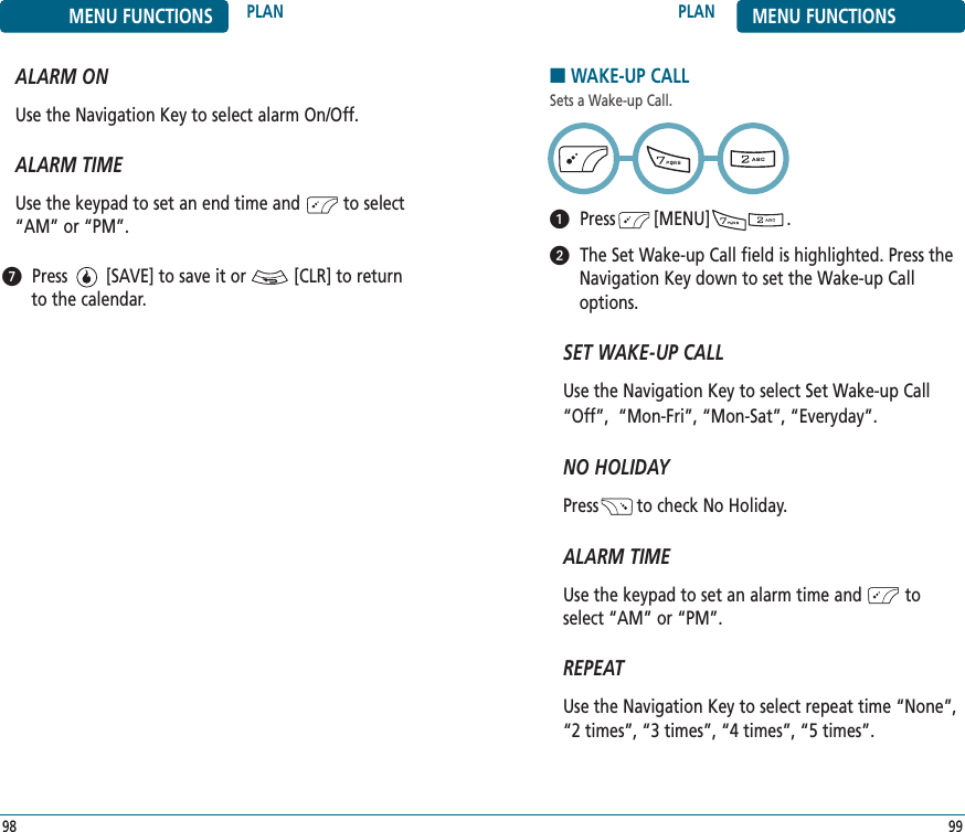 9998PLAN MENU FUNCTIONSMENU FUNCTIONS PLANALARM ONUse the Navigation Key to select alarm On/Off.ALARM TIMEUse the keypad to set an end time and         to select“AM” or “PM”.Press        [SAVE] to save it or          [CLR] to returnto the calendar.■WAKE-UP CALLSets a Wake-up Call.Press        [MENU]                .The Set Wake-up Call field is highlighted. Press theNavigation Key down to set the Wake-up Calloptions.SET WAKE-UP CALLUse the Navigation Key to select Set Wake-up Call“Off”,  “Mon-Fri”, “Mon-Sat”, “Everyday”.NO HOLIDAYPress        to check No Holiday.ALARM TIMEUse the keypad to set an alarm time and         toselect “AM” or “PM”.   REPEATUse the Navigation Key to select repeat time “None”,“2 times”, “3 times”, “4 times”, “5 times”.