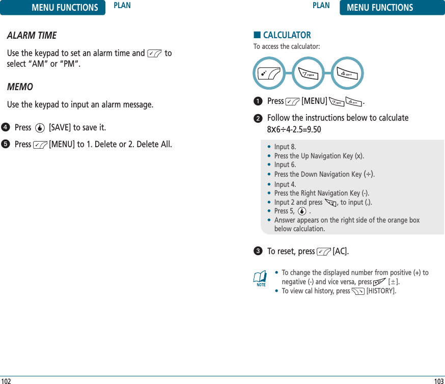 103102PLAN MENU FUNCTIONSMENU FUNCTIONS PLANALARM TIMEUse the keypad to set an alarm time and         toselect “AM” or “PM”.   MEMOUse the keypad to input an alarm message.Press        [SAVE] to save it.Press        [MENU] to 1. Delete or 2. Delete All.■CALCULATORTo access the calculator:Press        [MENU]                .Follow the instructions below to calculate 8x64-2.5=9.50To reset, press        [AC].•Input 8.•Press the Up Navigation Key (x).•Input 6.•Press the Down Navigation Key ().•Input 4.•Press the Right Navigation Key (-).•Input 2 and press        , to input (.).•Press 5,        .•Answer appears on the right side of the orange boxbelow calculation.•To change the displayed number from positive (+) tonegative (-) and vice versa, press         [].•To view cal history, press         [HISTORY].